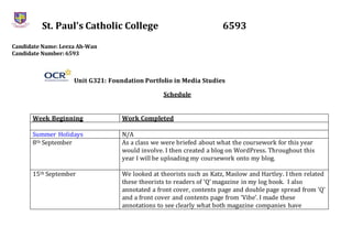 St. Paul’s Catholic College 6593
Candidate Name: Leeza Ah-Wan
Candidate Number: 6593
Unit G321: Foundation Portfolio in Media Studies
Schedule
Week Beginning Work Completed
Summer Holidays N/A
8th September As a class we were briefed about what the coursework for this year
would involve. I then created a blog on WordPress. Throughout this
year I will be uploading my coursework onto my blog.
15th September We looked at theorists such as Katz, Maslow and Hartley. I then related
these theorists to readers of ‘Q’ magazine in my log book. I also
annotated a front cover, contents page and double page spread from ‘Q’
and a front cover and contents page from ‘Vibe’. I made these
annotations to see clearly what both magazine companies have
 