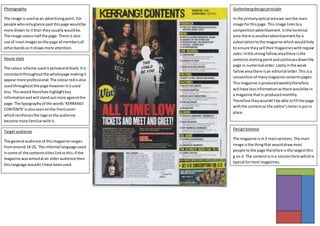 House style
The colour scheme usedisyellowand black.Itis
consistentthroughoutthe wholepage makingit
appearmore professional.The colourredisalso
usedthroughoutthe page howeveritisused
less.Thiswouldtherefore highlightkey
informationandwill standoutmore againstthe
page. The typographyof the words‘KERRANG!
CONTENTS’isalsoseenonthe frontcover
whichreinforcesthe logosothe audience
become more familiarwithit.
Photography
The image is usedasan advertisingpoint.For
people whoonlyglance pastthispage wouldbe
more drawn to itthan theyusuallywouldbe.
The image covershalf the page.There is also
use of insetimagesonthe page of membersof
otherbandsso it drawsmore attention.
Designbalance
The magazine isin3 mainsections. The main
image isthe thingthat woulddrawmost
people tothe page therefore isthe largestthin
g on it.The contentisina columnformwhichis
typical formost magazines.
Target audience
The general audience of thismagazine ranges
fromaround 14-25. The informal language used
insome of the contentstitleslinktothis.If the
magazine wasaimedatan olderaudience then
thislanguage wouldn’thave beenused.
Guttenbergdesignprinciple
In the primaryoptical areawe see the main
image forthispage.This image linkstoa
competitionadvertisement.Inthe terminal
area there isanotheradvertisementfora
subscriptiontothe magazine which wouldhelp
to ensure theysell theirmagazineswithregular
sales. Inthe strong fallowareathere isthe
contentsstartingpointandcontinuesdownthe
page in numerical order.Lastlyinthe weak
fallowareathere isan editorial letter.Thisisa
conventionof manymagazine contentspages.
Thismagazine isproducedweeklytherefore
will have lessinformationasthere wouldbe in
a magazine thatis producedmonthly.
Therefore theywouldn’tbe able tofill the page
withthe contentso the editor’s letterisputin
place.
 