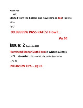 WIN AN iPAD
pg30
Started from the bottom and now she’s on top! Taslima
Be...
Pg 7
99.99999% PASS RATES! How?...
Pg 50
Issue: 2 September 2013
Plumstead Manor Sixth Form is where success
isn't stressful…Extra curricular activities can be
...Pg 17
INTERVIEW TIPS... pg 15
 
