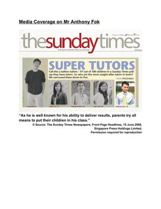 Media Coverage on Mr Anthony Fok
“As he is well known for his ability to deliver results, parents try all
means to put their children in his class.”
© Source: The Sunday Times Newspapers, Front Page Headlines, 15 June 2008,
Singapore Press Holdings Limited.
Permission required for reproduction
 