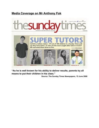 Media Coverage on Mr Anthony Fok
“As he is well known for his ability to deliver results, parents try all
means to put their children in his class.”
Source: The Sunday Times Newspapers, 15 June 2008
 