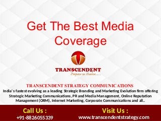 TRANSCENDENT STRATEGY COMMUNICATIONS
India' s fastest evolving as a leading Strategic Branding and Marketng Evoluton frm ofering   
Strategic Marketng Communicatons, PR and Media Management, Online Reputaton
Management (ORM), Internet Marketng, Corporate Communicatons and all..
Get The Best Media
Coverage
+91-8826055339  www.transcendentstrategy.com
Call Us : Visit Us :
 