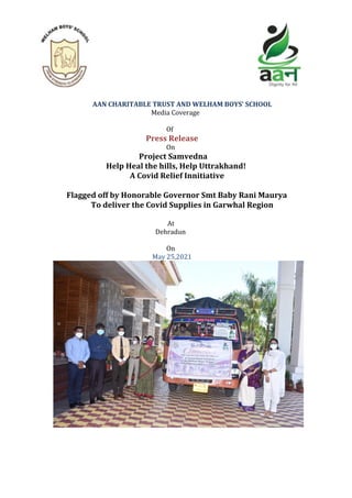 AAN	CHARITABLE	TRUST	AND	WELHAM	BOYS’	SCHOOL	
																																																												Media	Coverage	
	
								Of		
			Press	Release	
																On		
																																															Project	Samvedna		
																													Help	Heal	the	hills,	Help	Uttrakhand!	
																																										A	Covid	Relief	Innitiative	
	
																												Flagged	off	by	Honorable	Governor	Smt	Baby	Rani	Maurya	
To	deliver	the	Covid	Supplies	in	Garwhal	Region	
	
						At		
									Dehradun		
	
								On		
							May	25,2021	
	
	
	
 