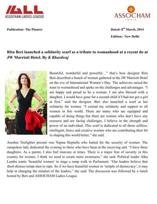 Publication- The Pioneer Dated: 8th
March, 2014
Edition:- New Delhi
Ritu Beri launched a solidarity scarf as a tribute to womanhood at a recent do at
JW Marriott Hotel. By K Bhardwaj
Beautiful, wonderful and powerful…‖ that‘s how designer Ritu
Beri described a bunch of women gathered at the JW Marriott Hotel
on the eve of International Women‘s Day. The achievers raised the
toast to womanhood and spoke on the challenges and advantages. ―I
am happy and proud to be a woman. I am also blessed with a
daughter. I would have gone for a second child if I had not got a girl
at first,‖ said the designer. Beri also launched a scarf as her
solidarity for women. ―I extend my solidarity and support to all
women in this world. There are many who are equipped and
capable of doing things but there are women who don‘t have any
resource and are facing challenges. I believe in the strength and
power of an individual. This scarf is dedicated to all those selfless,
intelligent, brave and creative women who are contributing their bit
in shaping this world better,‖ she said.
Another firefighter present was Najma Heptulla who batted for the security of women. The
outspoken lady dedicated the evening to those who have been at the receiving end. ―I have three
daughters. As a parent, I also feel insecure at times. There is a major fear of security in this
country for women. I think we need to create more awareness,‖ she said. Political leader Alka
Lamba wants ‗beautiful women‘ to stage a ramp walk in Parliament. ―Our leaders believe that
short dresses tempt men to rape. So if we have beautiful women in ‗temple of democracy‘, it may
help in changing the mindset of the leaders,‖ she said. The discussion was followed by a lunch
hosted by Beri and ASSOCHAM Ladies League.
 