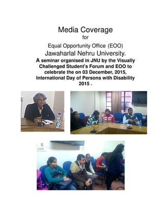 Media Coverage
for
Equal Opportunity Office (EOO)
Jawaharlal Nehru University.
A seminar organised in JNU by the Visually
Challenged Student's Forum and EOO to
celebrate the on 03 December, 2015,
International Day of Persons with Disability
2015 .
 