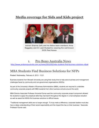 Media coverage for Sids and Kids project
1. Pro Bono Australia News
http://www.probonoaustralia.com.au/news/2013/02/mba-students-find-business-solutions-nfps#
MBA Students Find Business Solutions for NFPs
Posted: Wednesday, February 6, 2013 - 13:21
Business students from Monash University are using their study time to help solve business and management
challenges faced by community and non-government organisations (NGOs).
As part of the University’s Master of Business Administration (MBA), students are required to undertake
community corporate projects with MBA students from other business schools around the world.
MBA Director Associate Professor Amanda Pyman said the community corporate project component allowed
the students to apply the analytical skills they had learnt throughout the degree in a real workplace situation
as well as assist the NGOs find business solutions to difficult issues.
“Traditional management skills are no longer enough. To truly make a difference, corporate leaders must also
have a deep understanding of their social responsibility and the impact this has on their business,” Associate
Professor Pyman said.
 