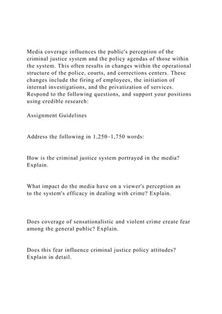 Media coverage influences the public's perception of the
criminal justice system and the policy agendas of those within
the system. This often results in changes within the operational
structure of the police, courts, and corrections centers. These
changes include the firing of employees, the initiation of
internal investigations, and the privatization of services.
Respond to the following questions, and support your positions
using credible research:
Assignment Guidelines
Address the following in 1,250–1,750 words:
How is the criminal justice system portrayed in the media?
Explain.
What impact do the media have on a viewer's perception as
to the system's efficacy in dealing with crime? Explain.
Does coverage of sensationalistic and violent crime create fear
among the general public? Explain.
Does this fear influence criminal justice policy attitudes?
Explain in detail.
 