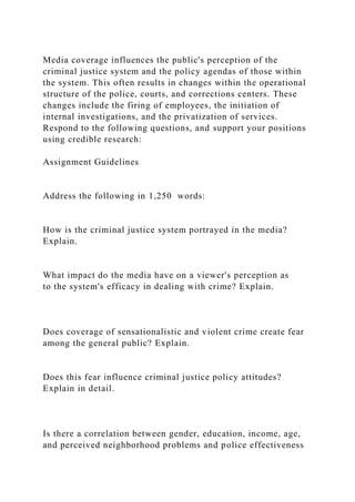 Media coverage influences the public's perception of the
criminal justice system and the policy agendas of those within
the system. This often results in changes within the operational
structure of the police, courts, and corrections centers. These
changes include the firing of employees, the initiation of
internal investigations, and the privatization of services.
Respond to the following questions, and support your positions
using credible research:
Assignment Guidelines
Address the following in 1,250 words:
How is the criminal justice system portrayed in the media?
Explain.
What impact do the media have on a viewer's perception as
to the system's efficacy in dealing with crime? Explain.
Does coverage of sensationalistic and violent crime create fear
among the general public? Explain.
Does this fear influence criminal justice policy attitudes?
Explain in detail.
Is there a correlation between gender, education, income, age,
and perceived neighborhood problems and police effectiveness
 