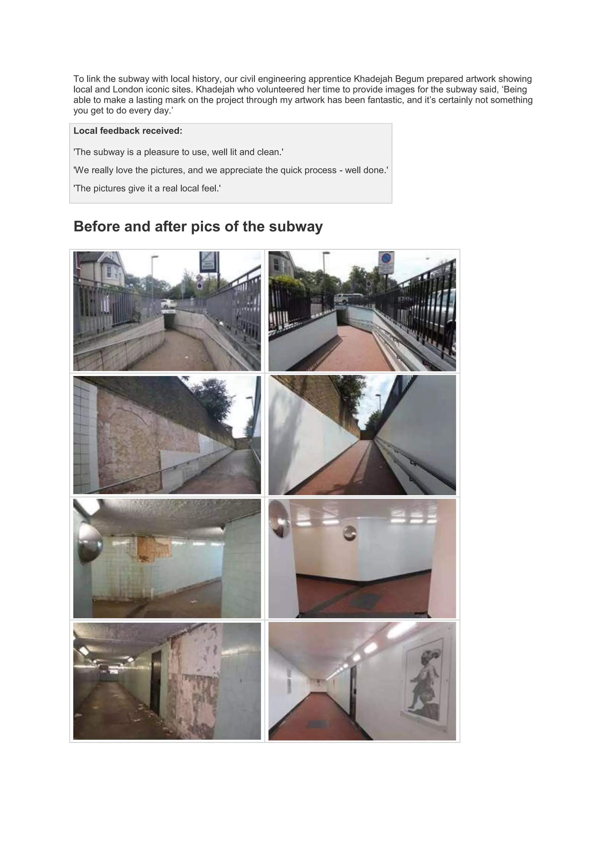 To link the subway with local history, our civil engineering apprentice Khadejah Begum prepared artwork showing
local and London iconic sites. Khadejah who volunteered her time to provide images for the subway said, ‘Being
able to make a lasting mark on the project through my artwork has been fantastic, and it’s certainly not something
you get to do every day.’
Local feedback received:
'The subway is a pleasure to use, well lit and clean.'
'We really love the pictures, and we appreciate the quick process - well done.'
'The pictures give it a real local feel.'
Before and after pics of the subway
 