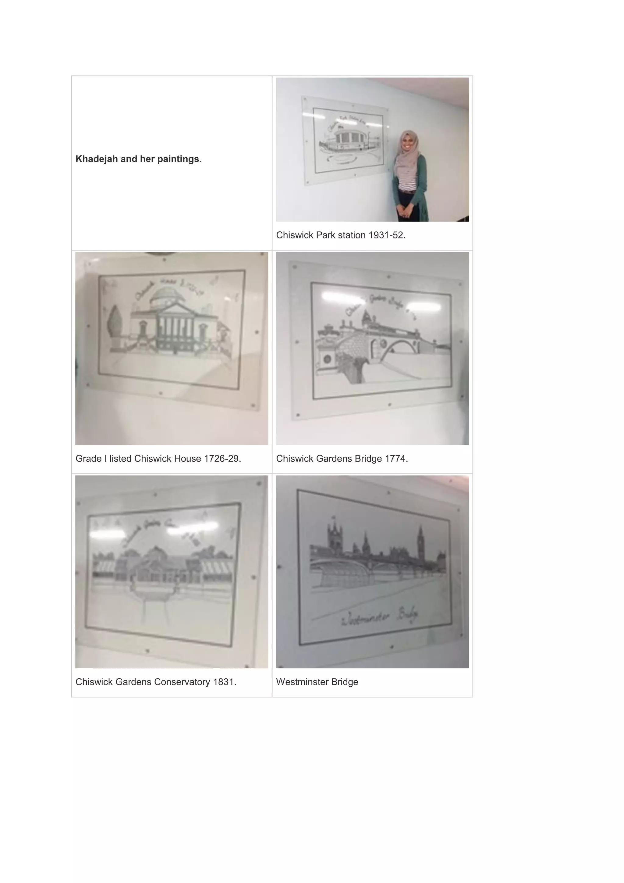 Khadejah and her paintings.
Chiswick Park station 1931-52.
Grade I listed Chiswick House 1726-29. Chiswick Gardens Bridge 1774.
Chiswick Gardens Conservatory 1831. Westminster Bridge
 