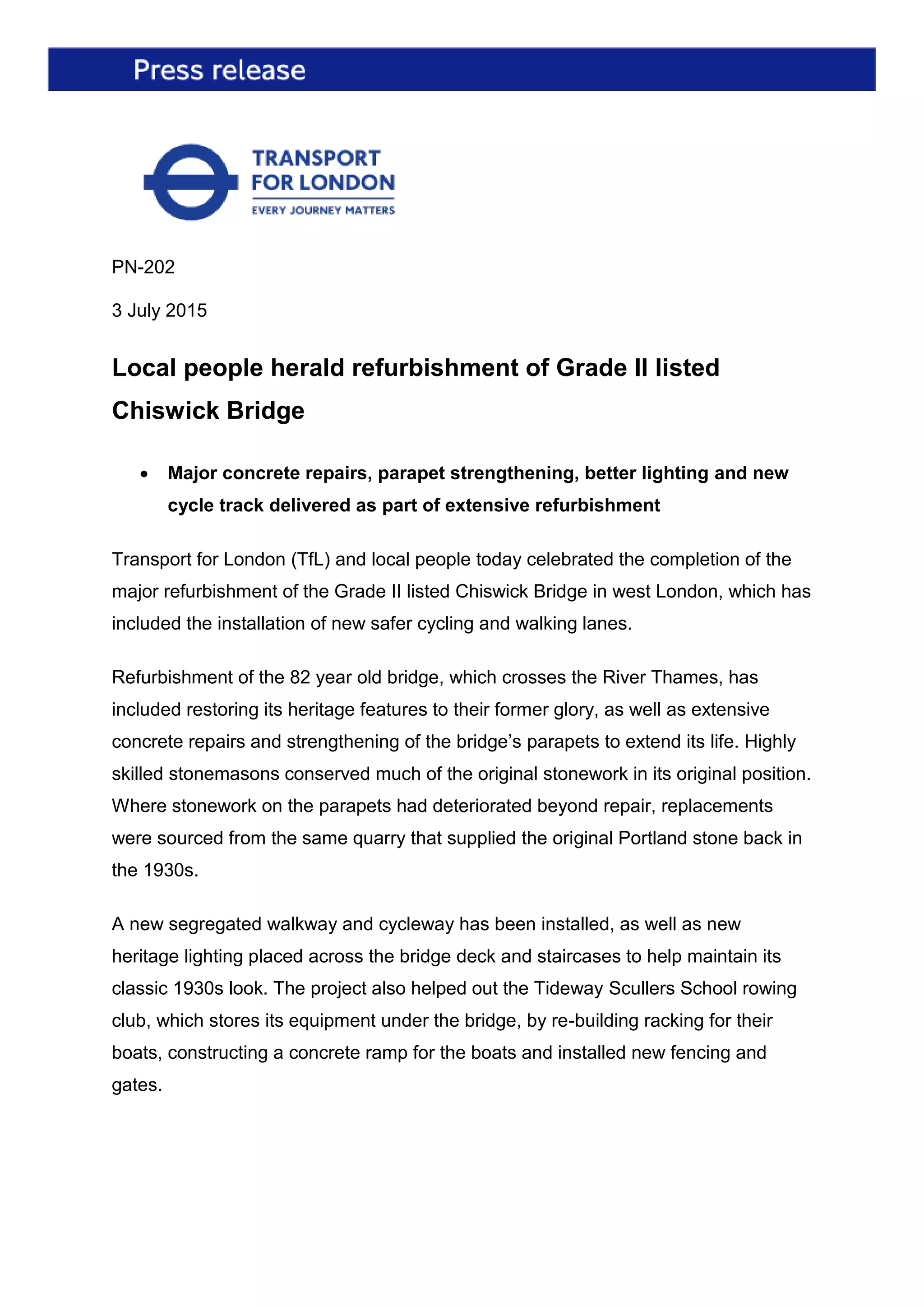 PN-202
3 July 2015
Local people herald refurbishment of Grade II listed
Chiswick Bridge
 Major concrete repairs, parapet strengthening, better lighting and new
cycle track delivered as part of extensive refurbishment
Transport for London (TfL) and local people today celebrated the completion of the
major refurbishment of the Grade II listed Chiswick Bridge in west London, which has
included the installation of new safer cycling and walking lanes.
Refurbishment of the 82 year old bridge, which crosses the River Thames, has
included restoring its heritage features to their former glory, as well as extensive
concrete repairs and strengthening of the bridge’s parapets to extend its life. Highly
skilled stonemasons conserved much of the original stonework in its original position.
Where stonework on the parapets had deteriorated beyond repair, replacements
were sourced from the same quarry that supplied the original Portland stone back in
the 1930s.
A new segregated walkway and cycleway has been installed, as well as new
heritage lighting placed across the bridge deck and staircases to help maintain its
classic 1930s look. The project also helped out the Tideway Scullers School rowing
club, which stores its equipment under the bridge, by re-building racking for their
boats, constructing a concrete ramp for the boats and installed new fencing and
gates.
 