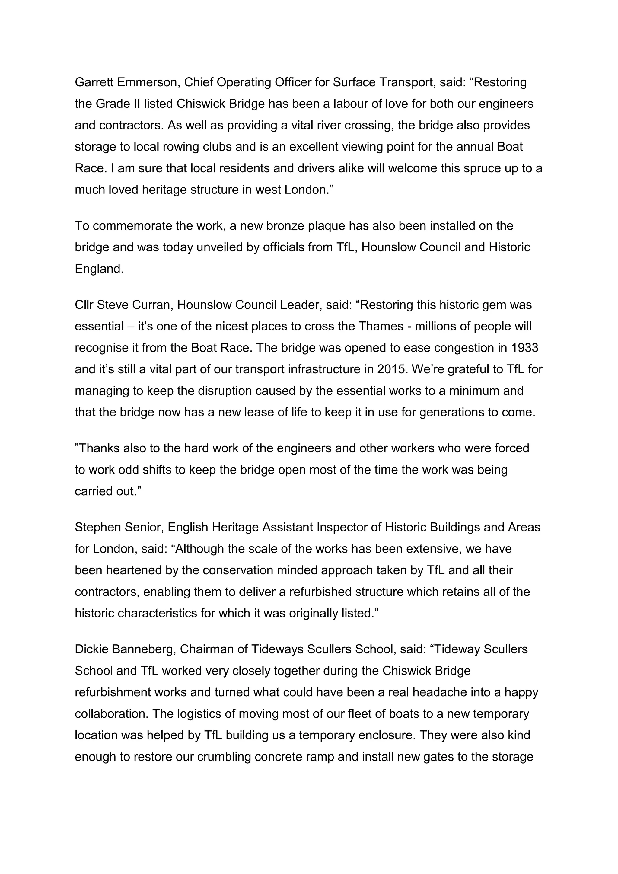 Garrett Emmerson, Chief Operating Officer for Surface Transport, said: “Restoring
the Grade II listed Chiswick Bridge has been a labour of love for both our engineers
and contractors. As well as providing a vital river crossing, the bridge also provides
storage to local rowing clubs and is an excellent viewing point for the annual Boat
Race. I am sure that local residents and drivers alike will welcome this spruce up to a
much loved heritage structure in west London.”
To commemorate the work, a new bronze plaque has also been installed on the
bridge and was today unveiled by officials from TfL, Hounslow Council and Historic
England.
Cllr Steve Curran, Hounslow Council Leader, said: “Restoring this historic gem was
essential – it’s one of the nicest places to cross the Thames - millions of people will
recognise it from the Boat Race. The bridge was opened to ease congestion in 1933
and it’s still a vital part of our transport infrastructure in 2015. We’re grateful to TfL for
managing to keep the disruption caused by the essential works to a minimum and
that the bridge now has a new lease of life to keep it in use for generations to come.
”Thanks also to the hard work of the engineers and other workers who were forced
to work odd shifts to keep the bridge open most of the time the work was being
carried out.”
Stephen Senior, English Heritage Assistant Inspector of Historic Buildings and Areas
for London, said: “Although the scale of the works has been extensive, we have
been heartened by the conservation minded approach taken by TfL and all their
contractors, enabling them to deliver a refurbished structure which retains all of the
historic characteristics for which it was originally listed.”
Dickie Banneberg, Chairman of Tideways Scullers School, said: “Tideway Scullers
School and TfL worked very closely together during the Chiswick Bridge
refurbishment works and turned what could have been a real headache into a happy
collaboration. The logistics of moving most of our fleet of boats to a new temporary
location was helped by TfL building us a temporary enclosure. They were also kind
enough to restore our crumbling concrete ramp and install new gates to the storage
 