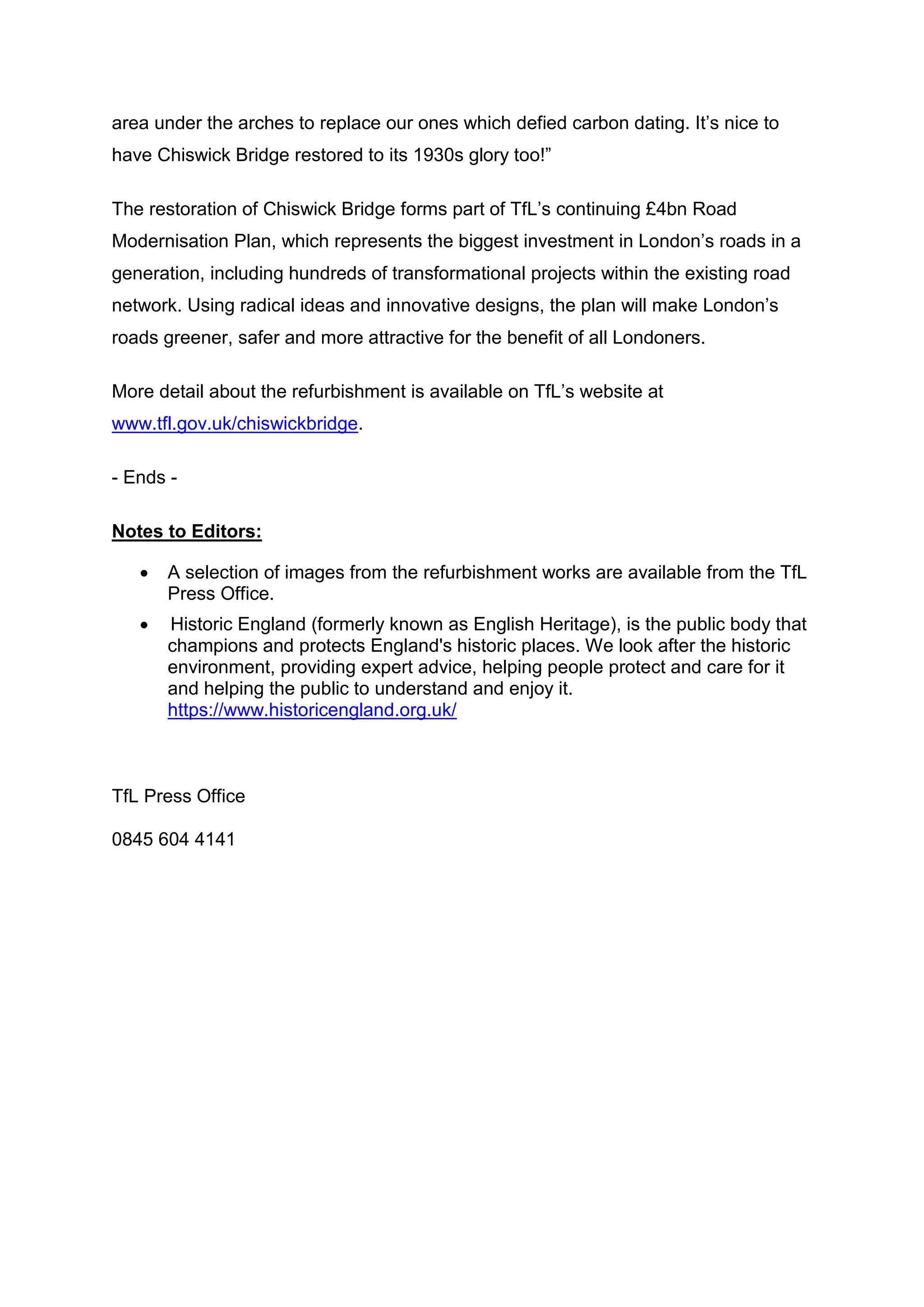 area under the arches to replace our ones which defied carbon dating. It’s nice to
have Chiswick Bridge restored to its 1930s glory too!”
The restoration of Chiswick Bridge forms part of TfL’s continuing £4bn Road
Modernisation Plan, which represents the biggest investment in London’s roads in a
generation, including hundreds of transformational projects within the existing road
network. Using radical ideas and innovative designs, the plan will make London’s
roads greener, safer and more attractive for the benefit of all Londoners.
More detail about the refurbishment is available on TfL’s website at
www.tfl.gov.uk/chiswickbridge.
- Ends -
Notes to Editors:
 A selection of images from the refurbishment works are available from the TfL
Press Office.
 Historic England (formerly known as English Heritage), is the public body that
champions and protects England's historic places. We look after the historic
environment, providing expert advice, helping people protect and care for it
and helping the public to understand and enjoy it.
https://www.historicengland.org.uk/
TfL Press Office
0845 604 4141
 