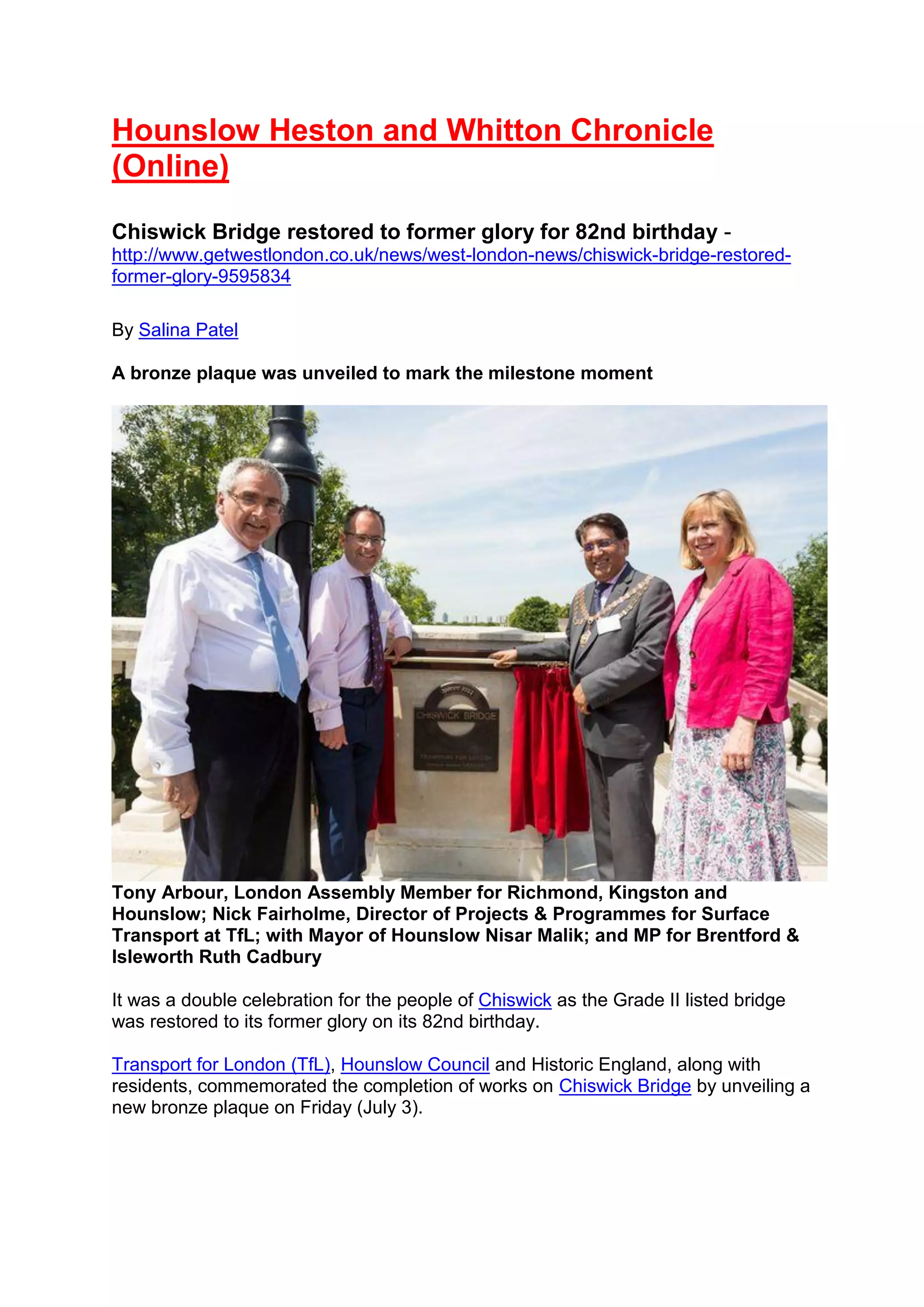 Hounslow Heston and Whitton Chronicle
(Online)
Chiswick Bridge restored to former glory for 82nd birthday -
http://www.getwestlondon.co.uk/news/west-london-news/chiswick-bridge-restored-
former-glory-9595834
By Salina Patel
A bronze plaque was unveiled to mark the milestone moment
Tony Arbour, London Assembly Member for Richmond, Kingston and
Hounslow; Nick Fairholme, Director of Projects & Programmes for Surface
Transport at TfL; with Mayor of Hounslow Nisar Malik; and MP for Brentford &
Isleworth Ruth Cadbury
It was a double celebration for the people of Chiswick as the Grade II listed bridge
was restored to its former glory on its 82nd birthday.
Transport for London (TfL), Hounslow Council and Historic England, along with
residents, commemorated the completion of works on Chiswick Bridge by unveiling a
new bronze plaque on Friday (July 3).
 