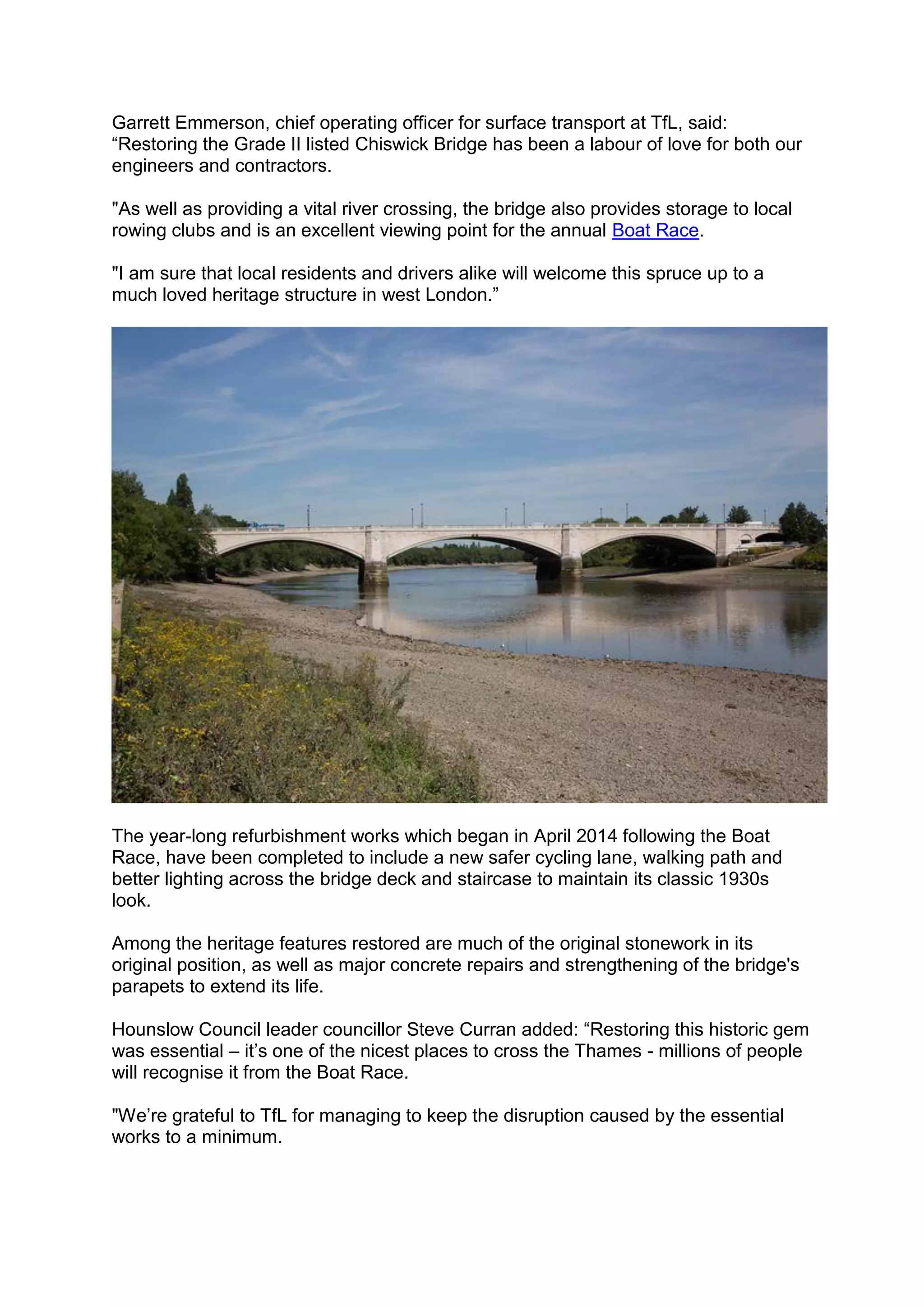Garrett Emmerson, chief operating officer for surface transport at TfL, said:
“Restoring the Grade II listed Chiswick Bridge has been a labour of love for both our
engineers and contractors.
"As well as providing a vital river crossing, the bridge also provides storage to local
rowing clubs and is an excellent viewing point for the annual Boat Race.
"I am sure that local residents and drivers alike will welcome this spruce up to a
much loved heritage structure in west London.”
The year-long refurbishment works which began in April 2014 following the Boat
Race, have been completed to include a new safer cycling lane, walking path and
better lighting across the bridge deck and staircase to maintain its classic 1930s
look.
Among the heritage features restored are much of the original stonework in its
original position, as well as major concrete repairs and strengthening of the bridge's
parapets to extend its life.
Hounslow Council leader councillor Steve Curran added: “Restoring this historic gem
was essential – it’s one of the nicest places to cross the Thames - millions of people
will recognise it from the Boat Race.
"We’re grateful to TfL for managing to keep the disruption caused by the essential
works to a minimum.
 