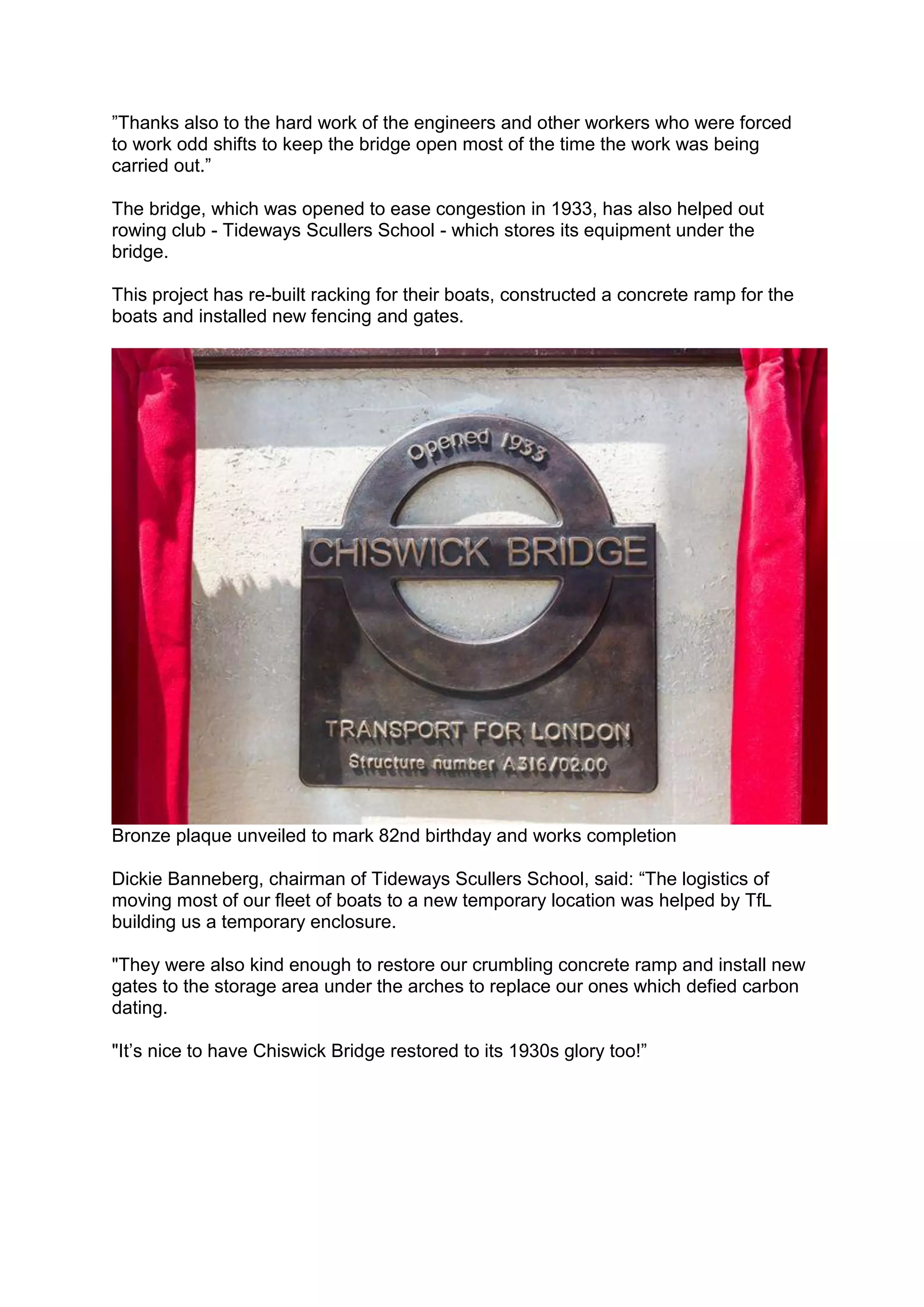 ”Thanks also to the hard work of the engineers and other workers who were forced
to work odd shifts to keep the bridge open most of the time the work was being
carried out.”
The bridge, which was opened to ease congestion in 1933, has also helped out
rowing club - Tideways Scullers School - which stores its equipment under the
bridge.
This project has re-built racking for their boats, constructed a concrete ramp for the
boats and installed new fencing and gates.
Bronze plaque unveiled to mark 82nd birthday and works completion
Dickie Banneberg, chairman of Tideways Scullers School, said: “The logistics of
moving most of our fleet of boats to a new temporary location was helped by TfL
building us a temporary enclosure.
"They were also kind enough to restore our crumbling concrete ramp and install new
gates to the storage area under the arches to replace our ones which defied carbon
dating.
"It’s nice to have Chiswick Bridge restored to its 1930s glory too!”
 