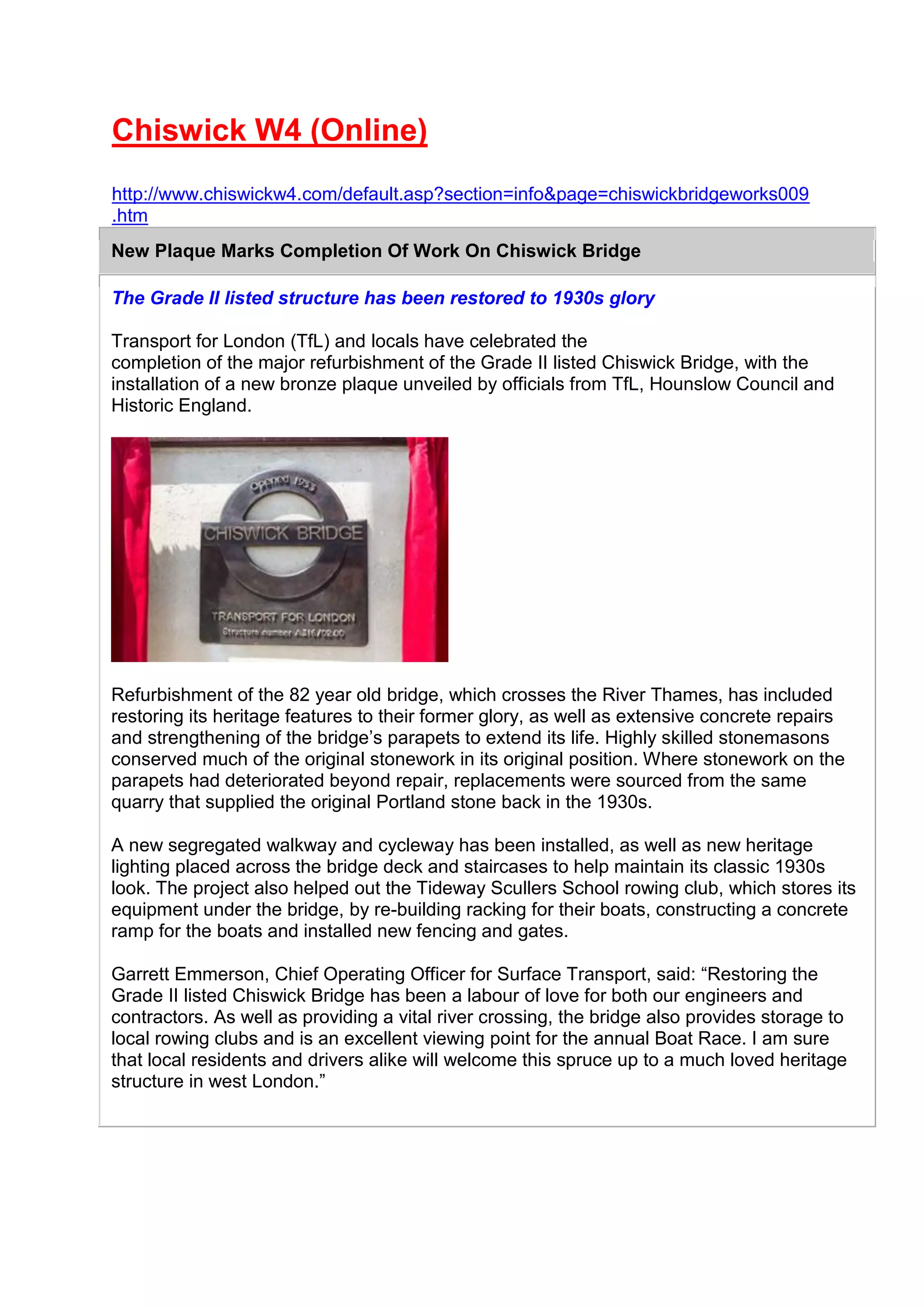 Chiswick W4 (Online)
http://www.chiswickw4.com/default.asp?section=info&page=chiswickbridgeworks009
.htm
New Plaque Marks Completion Of Work On Chiswick Bridge
The Grade II listed structure has been restored to 1930s glory
Transport for London (TfL) and locals have celebrated the
completion of the major refurbishment of the Grade II listed Chiswick Bridge, with the
installation of a new bronze plaque unveiled by officials from TfL, Hounslow Council and
Historic England.
Refurbishment of the 82 year old bridge, which crosses the River Thames, has included
restoring its heritage features to their former glory, as well as extensive concrete repairs
and strengthening of the bridge’s parapets to extend its life. Highly skilled stonemasons
conserved much of the original stonework in its original position. Where stonework on the
parapets had deteriorated beyond repair, replacements were sourced from the same
quarry that supplied the original Portland stone back in the 1930s.
A new segregated walkway and cycleway has been installed, as well as new heritage
lighting placed across the bridge deck and staircases to help maintain its classic 1930s
look. The project also helped out the Tideway Scullers School rowing club, which stores its
equipment under the bridge, by re-building racking for their boats, constructing a concrete
ramp for the boats and installed new fencing and gates.
Garrett Emmerson, Chief Operating Officer for Surface Transport, said: “Restoring the
Grade II listed Chiswick Bridge has been a labour of love for both our engineers and
contractors. As well as providing a vital river crossing, the bridge also provides storage to
local rowing clubs and is an excellent viewing point for the annual Boat Race. I am sure
that local residents and drivers alike will welcome this spruce up to a much loved heritage
structure in west London.”
 