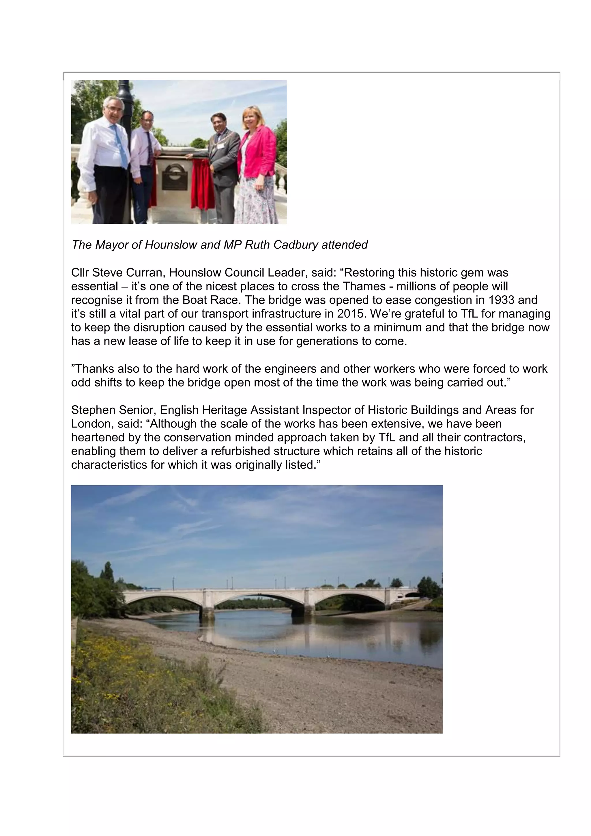The Mayor of Hounslow and MP Ruth Cadbury attended
Cllr Steve Curran, Hounslow Council Leader, said: “Restoring this historic gem was
essential – it’s one of the nicest places to cross the Thames - millions of people will
recognise it from the Boat Race. The bridge was opened to ease congestion in 1933 and
it’s still a vital part of our transport infrastructure in 2015. We’re grateful to TfL for managing
to keep the disruption caused by the essential works to a minimum and that the bridge now
has a new lease of life to keep it in use for generations to come.
”Thanks also to the hard work of the engineers and other workers who were forced to work
odd shifts to keep the bridge open most of the time the work was being carried out.”
Stephen Senior, English Heritage Assistant Inspector of Historic Buildings and Areas for
London, said: “Although the scale of the works has been extensive, we have been
heartened by the conservation minded approach taken by TfL and all their contractors,
enabling them to deliver a refurbished structure which retains all of the historic
characteristics for which it was originally listed.”
 