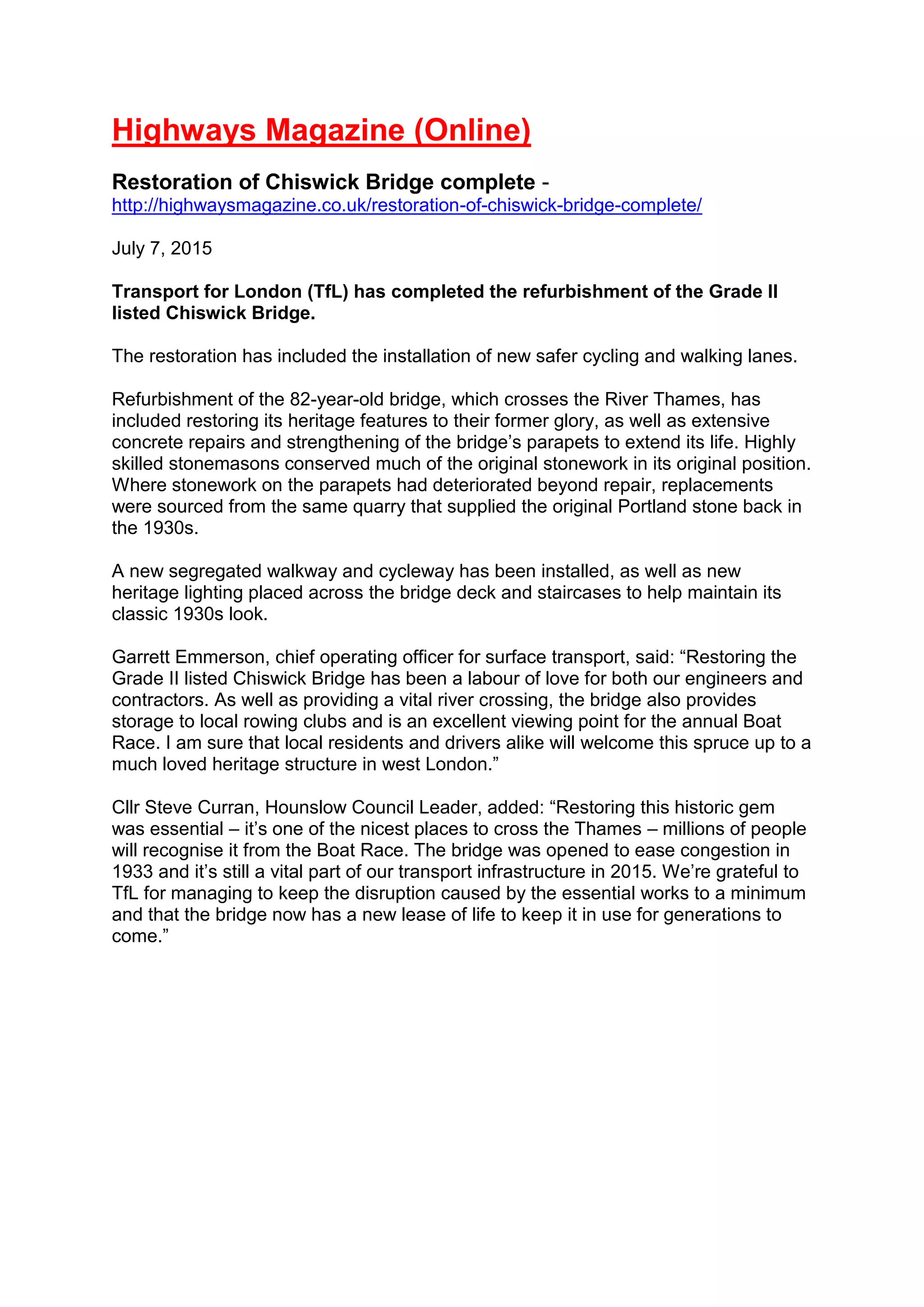 Highways Magazine (Online)
Restoration of Chiswick Bridge complete -
http://highwaysmagazine.co.uk/restoration-of-chiswick-bridge-complete/
July 7, 2015
Transport for London (TfL) has completed the refurbishment of the Grade II
listed Chiswick Bridge.
The restoration has included the installation of new safer cycling and walking lanes.
Refurbishment of the 82-year-old bridge, which crosses the River Thames, has
included restoring its heritage features to their former glory, as well as extensive
concrete repairs and strengthening of the bridge’s parapets to extend its life. Highly
skilled stonemasons conserved much of the original stonework in its original position.
Where stonework on the parapets had deteriorated beyond repair, replacements
were sourced from the same quarry that supplied the original Portland stone back in
the 1930s.
A new segregated walkway and cycleway has been installed, as well as new
heritage lighting placed across the bridge deck and staircases to help maintain its
classic 1930s look.
Garrett Emmerson, chief operating officer for surface transport, said: “Restoring the
Grade II listed Chiswick Bridge has been a labour of love for both our engineers and
contractors. As well as providing a vital river crossing, the bridge also provides
storage to local rowing clubs and is an excellent viewing point for the annual Boat
Race. I am sure that local residents and drivers alike will welcome this spruce up to a
much loved heritage structure in west London.”
Cllr Steve Curran, Hounslow Council Leader, added: “Restoring this historic gem
was essential – it’s one of the nicest places to cross the Thames – millions of people
will recognise it from the Boat Race. The bridge was opened to ease congestion in
1933 and it’s still a vital part of our transport infrastructure in 2015. We’re grateful to
TfL for managing to keep the disruption caused by the essential works to a minimum
and that the bridge now has a new lease of life to keep it in use for generations to
come.”
 