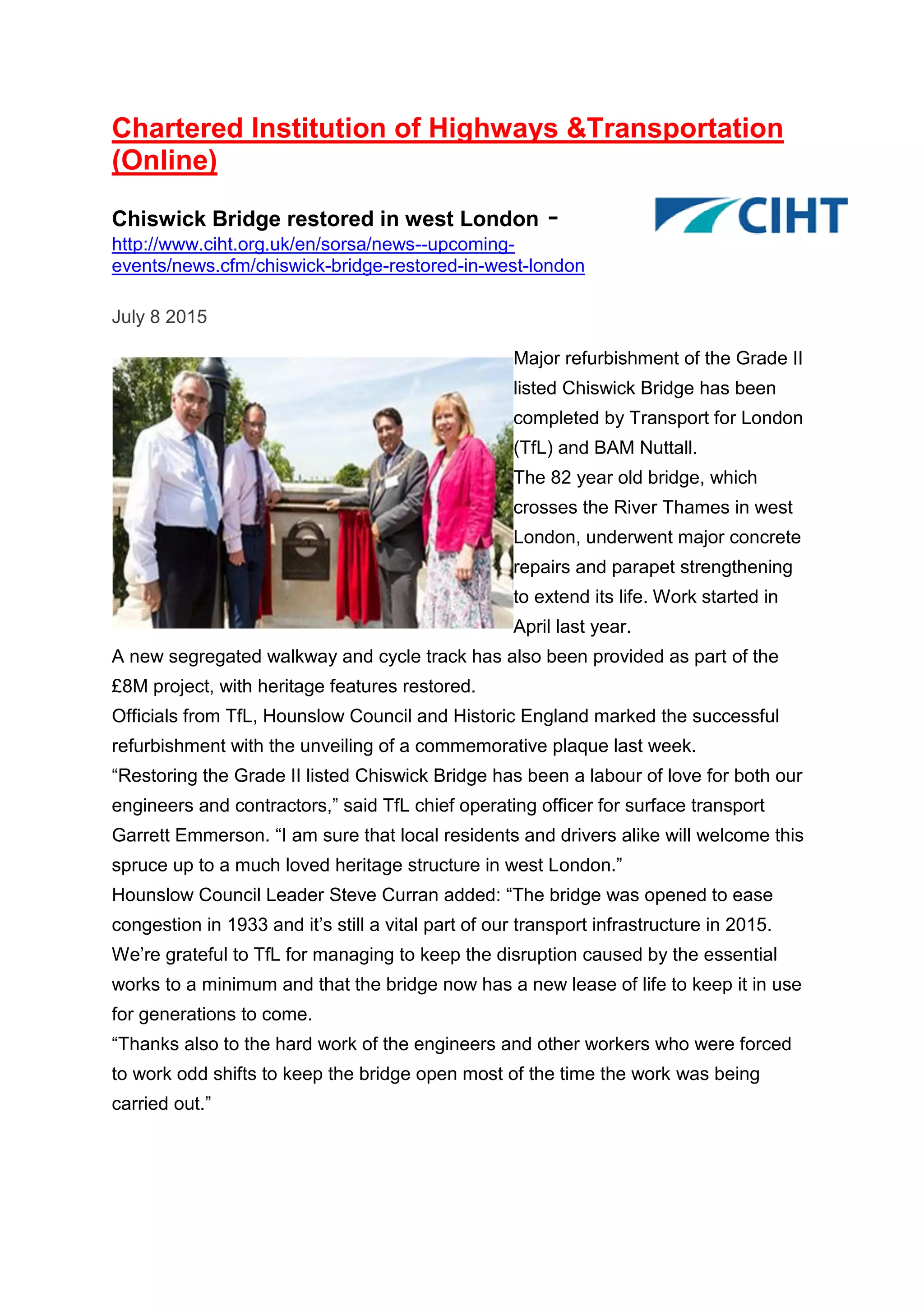 Chartered Institution of Highways &Transportation
(Online)
Chiswick Bridge restored in west London -
http://www.ciht.org.uk/en/sorsa/news--upcoming-
events/news.cfm/chiswick-bridge-restored-in-west-london
July 8 2015
Major refurbishment of the Grade II
listed Chiswick Bridge has been
completed by Transport for London
(TfL) and BAM Nuttall.
The 82 year old bridge, which
crosses the River Thames in west
London, underwent major concrete
repairs and parapet strengthening
to extend its life. Work started in
April last year.
A new segregated walkway and cycle track has also been provided as part of the
£8M project, with heritage features restored.
Officials from TfL, Hounslow Council and Historic England marked the successful
refurbishment with the unveiling of a commemorative plaque last week.
“Restoring the Grade II listed Chiswick Bridge has been a labour of love for both our
engineers and contractors,” said TfL chief operating officer for surface transport
Garrett Emmerson. “I am sure that local residents and drivers alike will welcome this
spruce up to a much loved heritage structure in west London.”
Hounslow Council Leader Steve Curran added: “The bridge was opened to ease
congestion in 1933 and it’s still a vital part of our transport infrastructure in 2015.
We’re grateful to TfL for managing to keep the disruption caused by the essential
works to a minimum and that the bridge now has a new lease of life to keep it in use
for generations to come.
“Thanks also to the hard work of the engineers and other workers who were forced
to work odd shifts to keep the bridge open most of the time the work was being
carried out.”
 