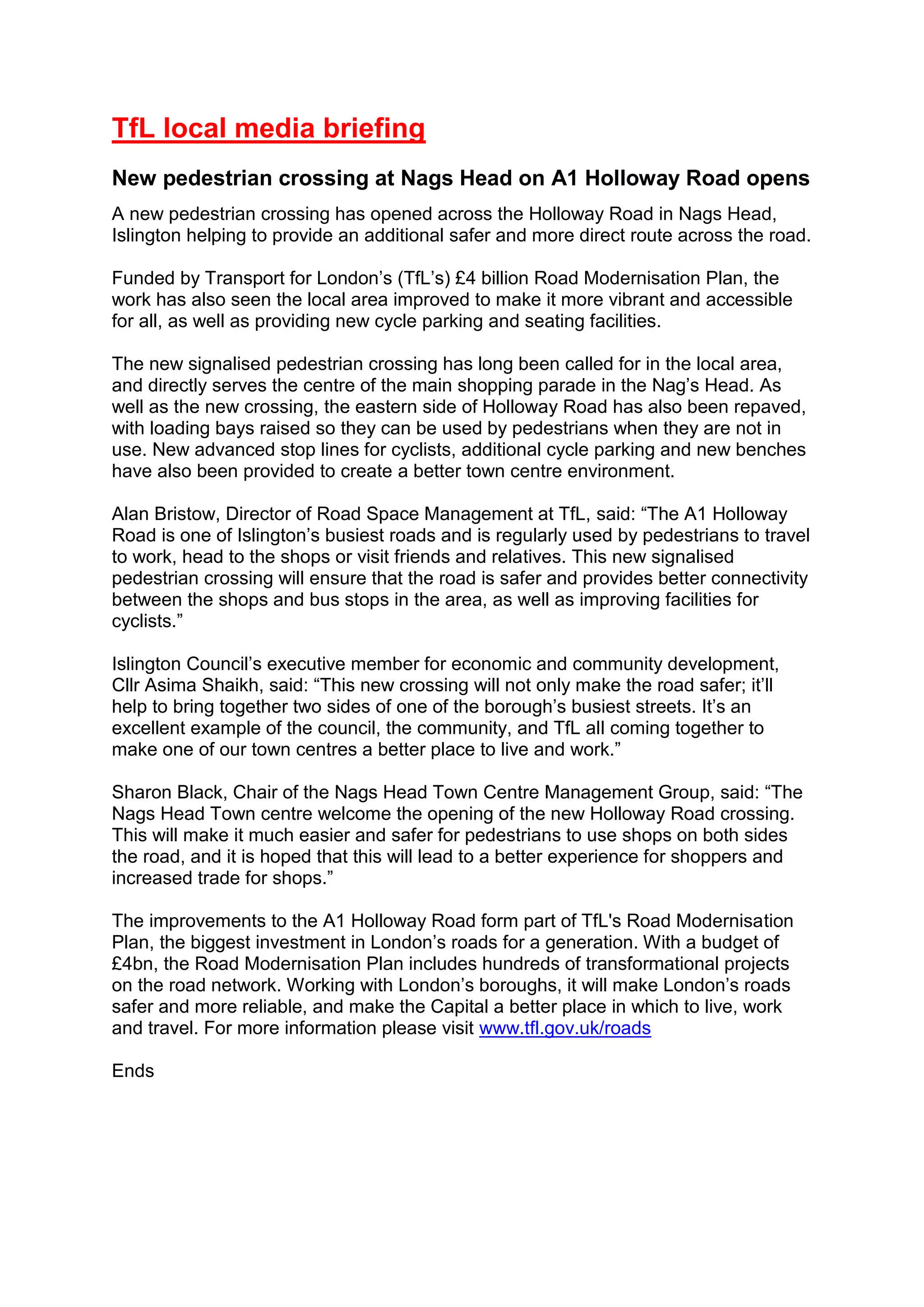 TfL local media briefing
New pedestrian crossing at Nags Head on A1 Holloway Road opens
A new pedestrian crossing has opened across the Holloway Road in Nags Head,
Islington helping to provide an additional safer and more direct route across the road.
Funded by Transport for London’s (TfL’s) £4 billion Road Modernisation Plan, the
work has also seen the local area improved to make it more vibrant and accessible
for all, as well as providing new cycle parking and seating facilities.
The new signalised pedestrian crossing has long been called for in the local area,
and directly serves the centre of the main shopping parade in the Nag’s Head. As
well as the new crossing, the eastern side of Holloway Road has also been repaved,
with loading bays raised so they can be used by pedestrians when they are not in
use. New advanced stop lines for cyclists, additional cycle parking and new benches
have also been provided to create a better town centre environment.
Alan Bristow, Director of Road Space Management at TfL, said: “The A1 Holloway
Road is one of Islington’s busiest roads and is regularly used by pedestrians to travel
to work, head to the shops or visit friends and relatives. This new signalised
pedestrian crossing will ensure that the road is safer and provides better connectivity
between the shops and bus stops in the area, as well as improving facilities for
cyclists.”
Islington Council’s executive member for economic and community development,
Cllr Asima Shaikh, said: “This new crossing will not only make the road safer; it’ll
help to bring together two sides of one of the borough’s busiest streets. It’s an
excellent example of the council, the community, and TfL all coming together to
make one of our town centres a better place to live and work.”
Sharon Black, Chair of the Nags Head Town Centre Management Group, said: “The
Nags Head Town centre welcome the opening of the new Holloway Road crossing.
This will make it much easier and safer for pedestrians to use shops on both sides
the road, and it is hoped that this will lead to a better experience for shoppers and
increased trade for shops.”
The improvements to the A1 Holloway Road form part of TfL's Road Modernisation
Plan, the biggest investment in London’s roads for a generation. With a budget of
£4bn, the Road Modernisation Plan includes hundreds of transformational projects
on the road network. Working with London’s boroughs, it will make London’s roads
safer and more reliable, and make the Capital a better place in which to live, work
and travel. For more information please visit www.tfl.gov.uk/roads
Ends
 