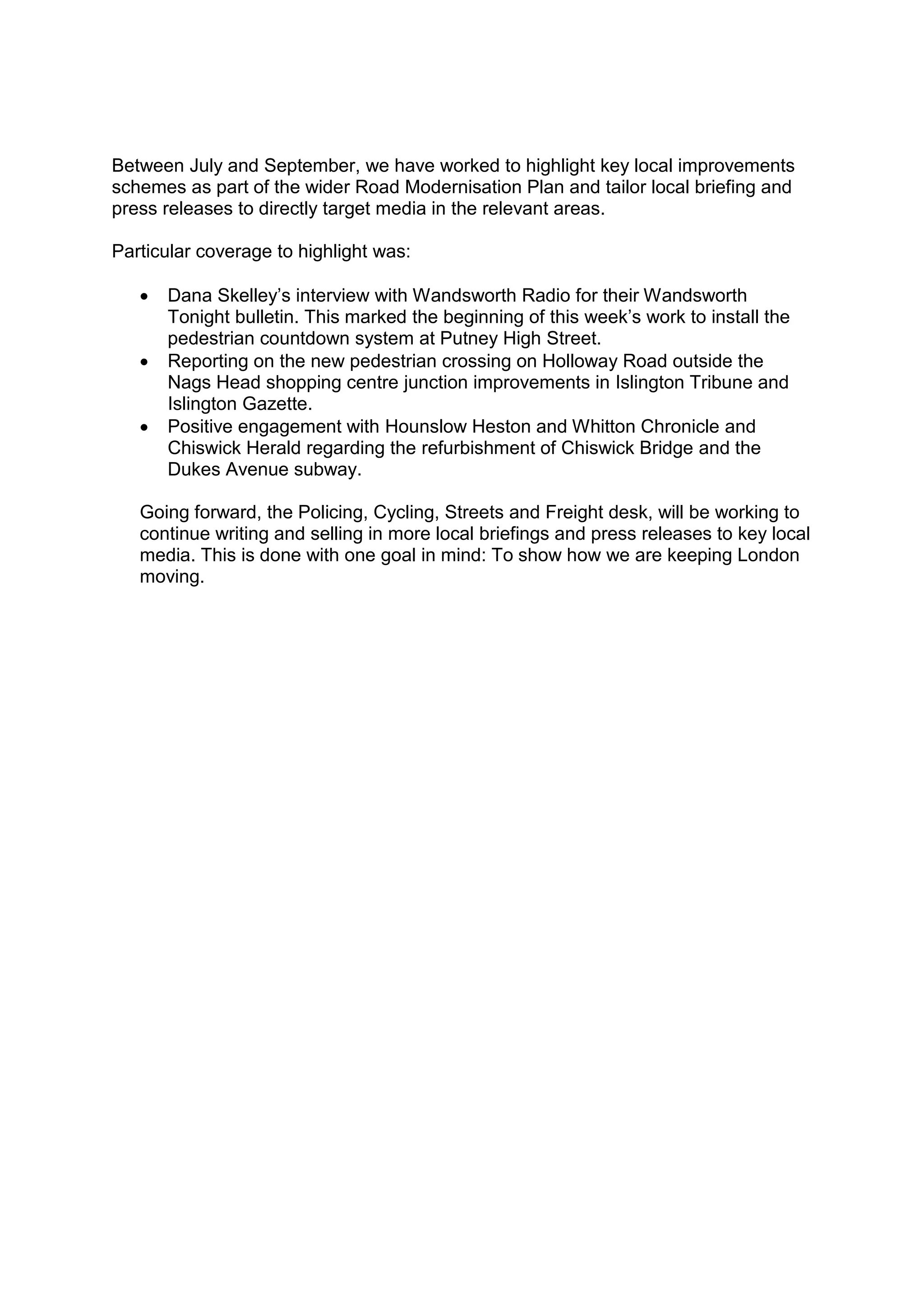 Between July and September, we have worked to highlight key local improvements
schemes as part of the wider Road Modernisation Plan and tailor local briefing and
press releases to directly target media in the relevant areas.
Particular coverage to highlight was:
 Dana Skelley’s interview with Wandsworth Radio for their Wandsworth
Tonight bulletin. This marked the beginning of this week’s work to install the
pedestrian countdown system at Putney High Street.
 Reporting on the new pedestrian crossing on Holloway Road outside the
Nags Head shopping centre junction improvements in Islington Tribune and
Islington Gazette.
 Positive engagement with Hounslow Heston and Whitton Chronicle and
Chiswick Herald regarding the refurbishment of Chiswick Bridge and the
Dukes Avenue subway.
Going forward, the Policing, Cycling, Streets and Freight desk, will be working to
continue writing and selling in more local briefings and press releases to key local
media. This is done with one goal in mind: To show how we are keeping London
moving.
 