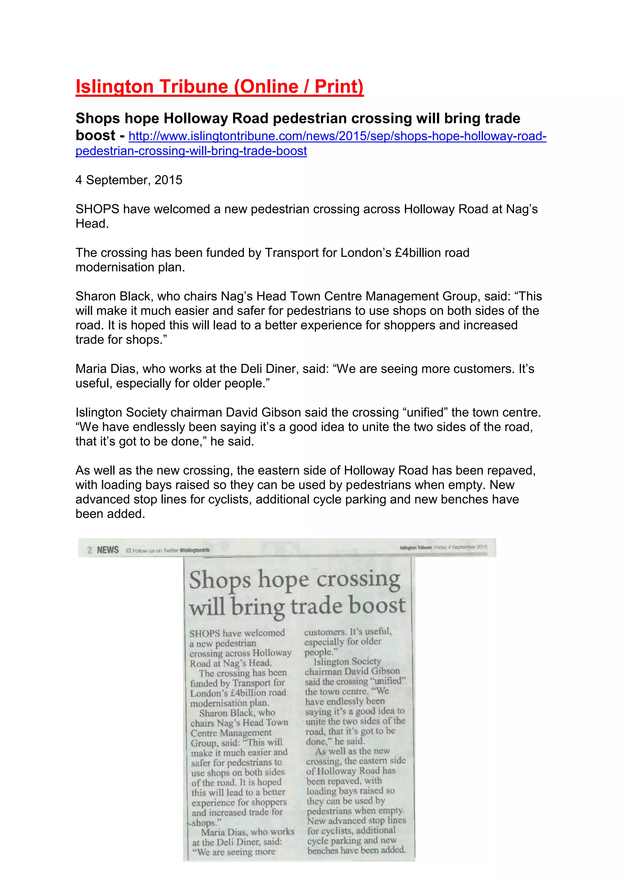 Islington Tribune (Online / Print)
Shops hope Holloway Road pedestrian crossing will bring trade
boost - http://www.islingtontribune.com/news/2015/sep/shops-hope-holloway-road-
pedestrian-crossing-will-bring-trade-boost
4 September, 2015
SHOPS have welcomed a new pedestrian crossing across Holloway Road at Nag’s
Head.
The crossing has been funded by Transport for London’s £4billion road
modernisation plan.
Sharon Black, who chairs Nag’s Head Town Centre Management Group, said: “This
will make it much easier and safer for pedestrians to use shops on both sides of the
road. It is hoped this will lead to a better experience for shoppers and increased
trade for shops.”
Maria Dias, who works at the Deli Diner, said: “We are seeing more customers. It’s
useful, especially for older people.”
Islington Society chairman David Gibson said the crossing “unified” the town centre.
“We have endlessly been saying it’s a good idea to unite the two sides of the road,
that it’s got to be done,” he said.
As well as the new crossing, the eastern side of Holloway Road has been repaved,
with loading bays raised so they can be used by pedestrians when empty. New
advanced stop lines for cyclists, additional cycle parking and new benches have
been added.
 