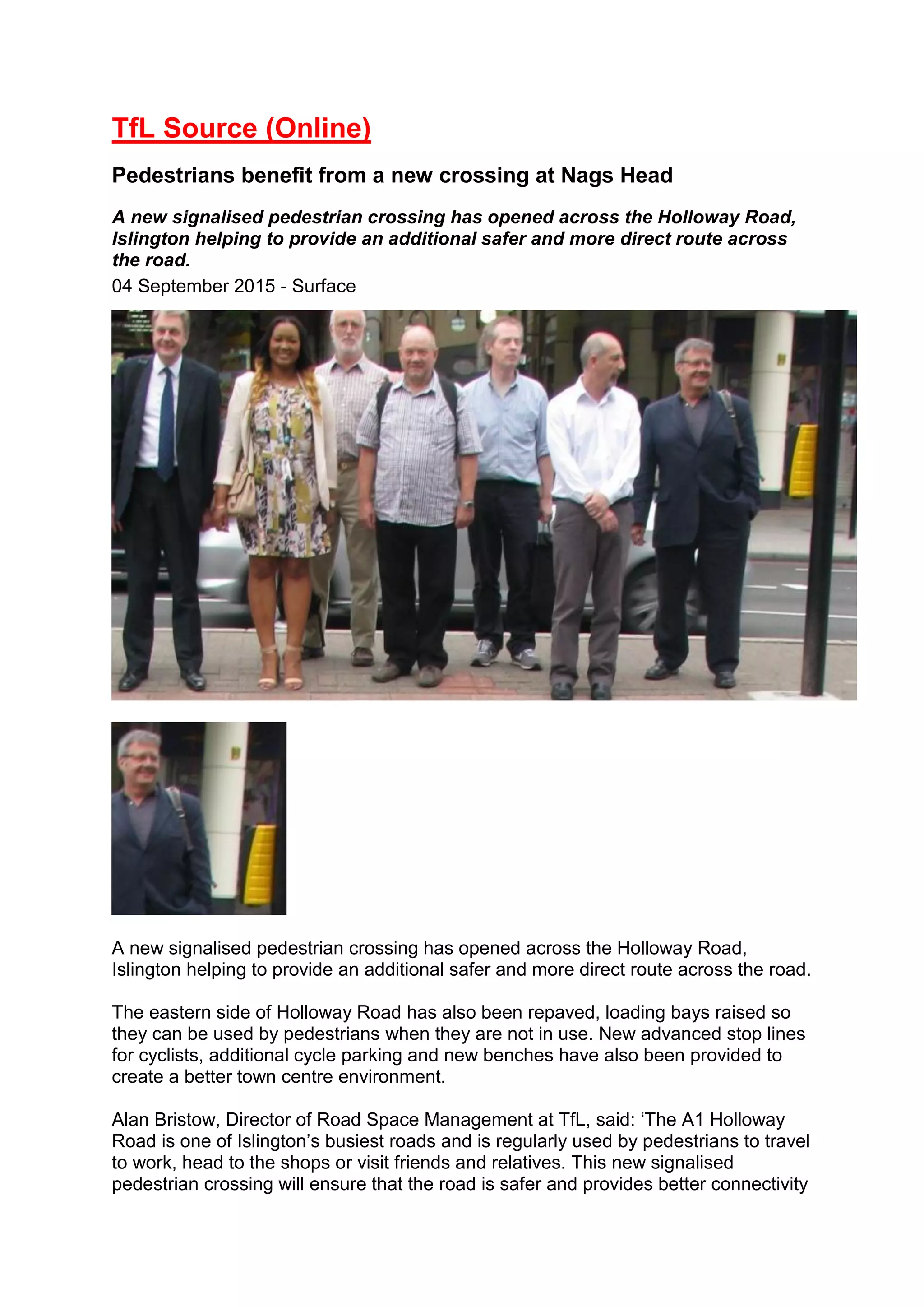 TfL Source (Online)
Pedestrians benefit from a new crossing at Nags Head
A new signalised pedestrian crossing has opened across the Holloway Road,
Islington helping to provide an additional safer and more direct route across
the road.
04 September 2015 - Surface
A new signalised pedestrian crossing has opened across the Holloway Road,
Islington helping to provide an additional safer and more direct route across the road.
The eastern side of Holloway Road has also been repaved, loading bays raised so
they can be used by pedestrians when they are not in use. New advanced stop lines
for cyclists, additional cycle parking and new benches have also been provided to
create a better town centre environment.
Alan Bristow, Director of Road Space Management at TfL, said: ‘The A1 Holloway
Road is one of Islington’s busiest roads and is regularly used by pedestrians to travel
to work, head to the shops or visit friends and relatives. This new signalised
pedestrian crossing will ensure that the road is safer and provides better connectivity
 