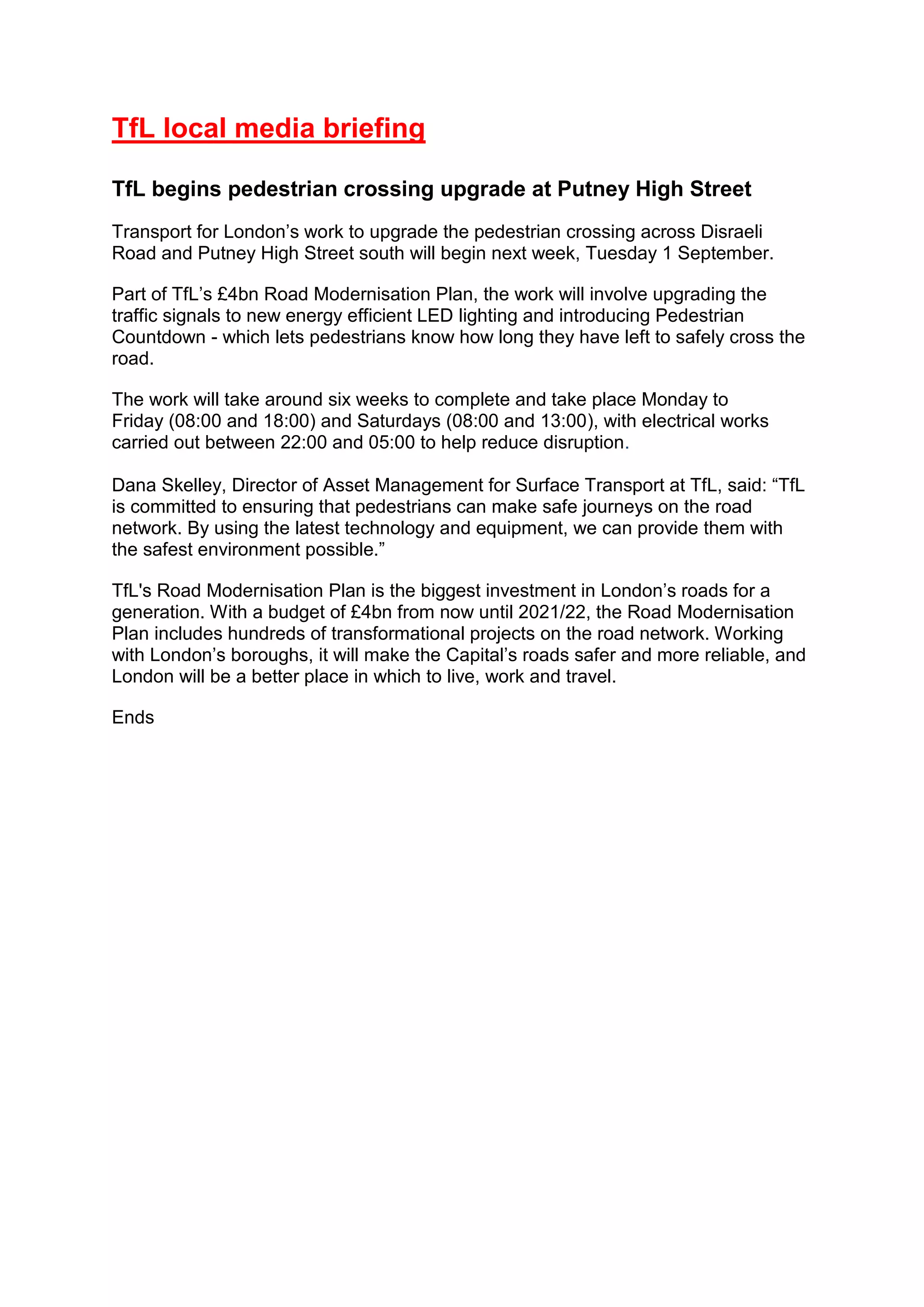 TfL local media briefing
TfL begins pedestrian crossing upgrade at Putney High Street
Transport for London’s work to upgrade the pedestrian crossing across Disraeli
Road and Putney High Street south will begin next week, Tuesday 1 September.
Part of TfL’s £4bn Road Modernisation Plan, the work will involve upgrading the
traffic signals to new energy efficient LED lighting and introducing Pedestrian
Countdown - which lets pedestrians know how long they have left to safely cross the
road.
The work will take around six weeks to complete and take place Monday to
Friday (08:00 and 18:00) and Saturdays (08:00 and 13:00), with electrical works
carried out between 22:00 and 05:00 to help reduce disruption.
Dana Skelley, Director of Asset Management for Surface Transport at TfL, said: “TfL
is committed to ensuring that pedestrians can make safe journeys on the road
network. By using the latest technology and equipment, we can provide them with
the safest environment possible.”
TfL's Road Modernisation Plan is the biggest investment in London’s roads for a
generation. With a budget of £4bn from now until 2021/22, the Road Modernisation
Plan includes hundreds of transformational projects on the road network. Working
with London’s boroughs, it will make the Capital’s roads safer and more reliable, and
London will be a better place in which to live, work and travel.
Ends
 