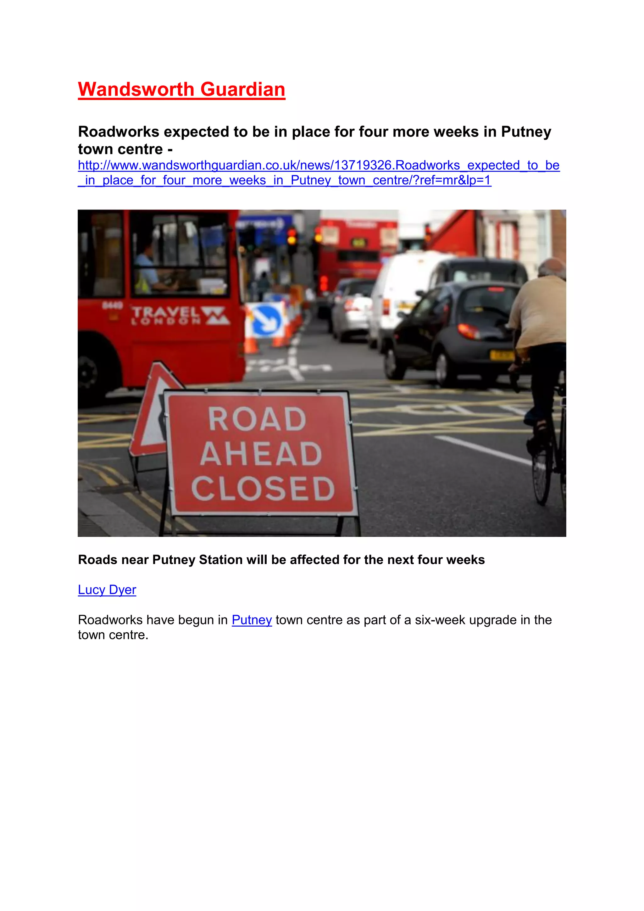 Wandsworth Guardian
Roadworks expected to be in place for four more weeks in Putney
town centre -
http://www.wandsworthguardian.co.uk/news/13719326.Roadworks_expected_to_be
_in_place_for_four_more_weeks_in_Putney_town_centre/?ref=mr&lp=1
Roads near Putney Station will be affected for the next four weeks
Lucy Dyer
Roadworks have begun in Putney town centre as part of a six-week upgrade in the
town centre.
 