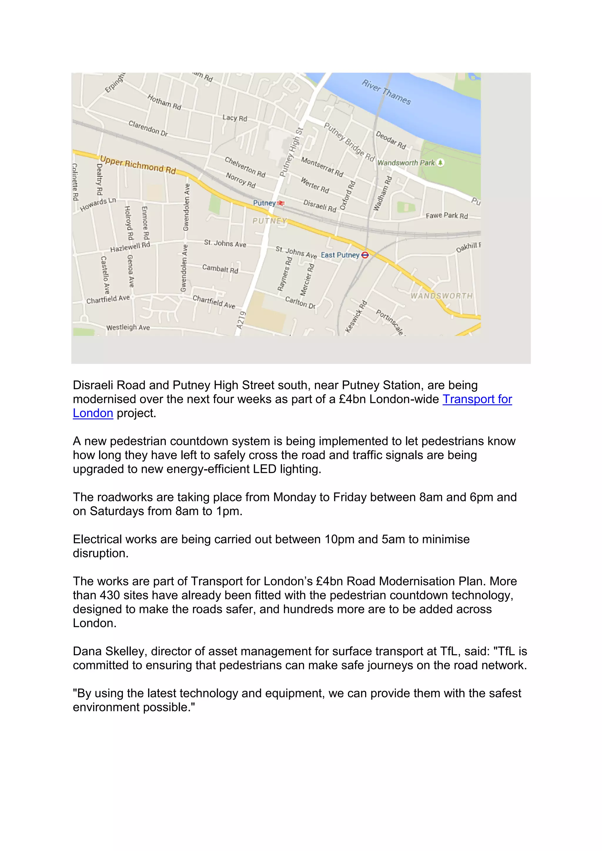 Disraeli Road and Putney High Street south, near Putney Station, are being
modernised over the next four weeks as part of a £4bn London-wide Transport for
London project.
A new pedestrian countdown system is being implemented to let pedestrians know
how long they have left to safely cross the road and traffic signals are being
upgraded to new energy-efficient LED lighting.
The roadworks are taking place from Monday to Friday between 8am and 6pm and
on Saturdays from 8am to 1pm.
Electrical works are being carried out between 10pm and 5am to minimise
disruption.
The works are part of Transport for London’s £4bn Road Modernisation Plan. More
than 430 sites have already been fitted with the pedestrian countdown technology,
designed to make the roads safer, and hundreds more are to be added across
London.
Dana Skelley, director of asset management for surface transport at TfL, said: "TfL is
committed to ensuring that pedestrians can make safe journeys on the road network.
"By using the latest technology and equipment, we can provide them with the safest
environment possible."
 