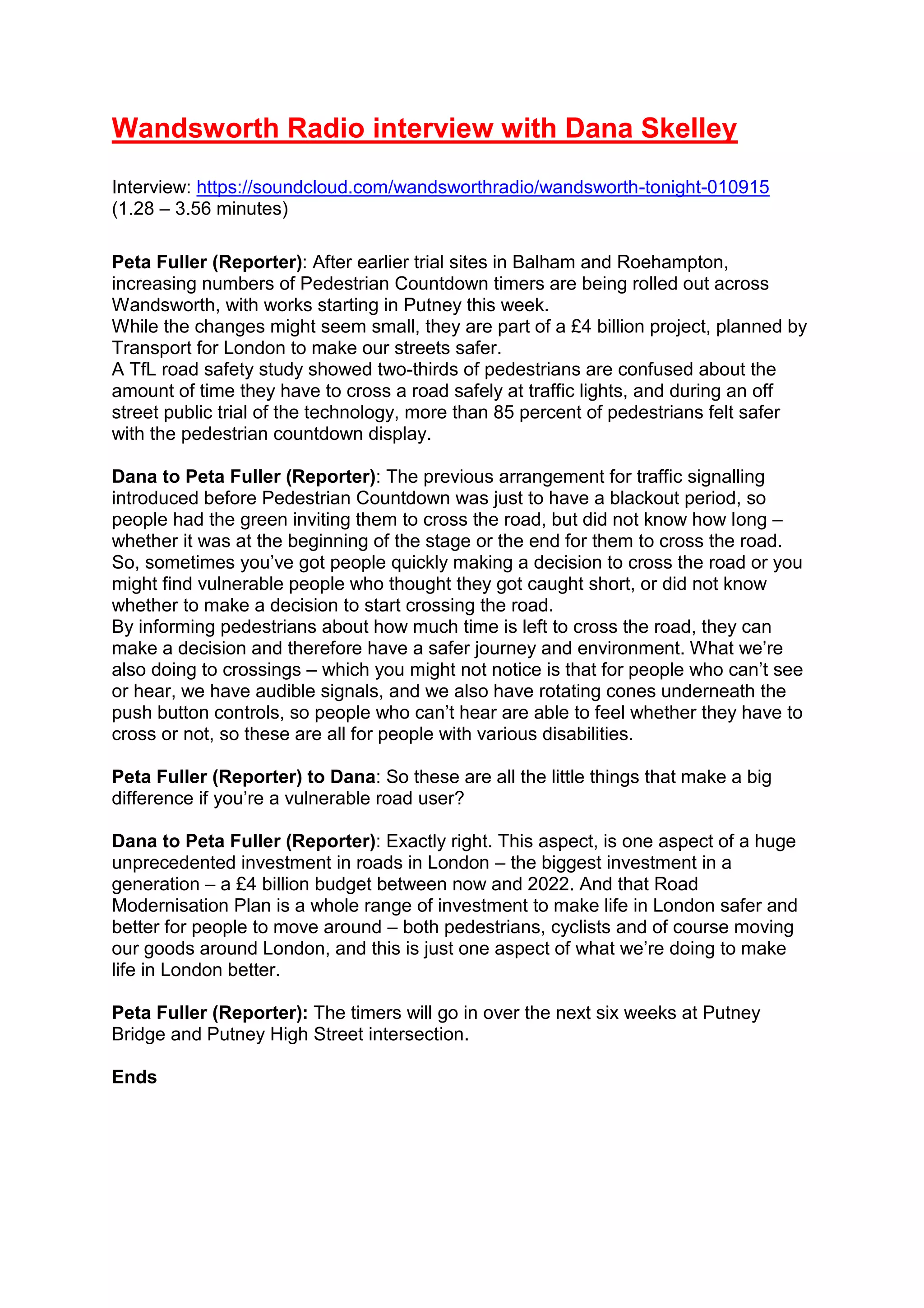 Wandsworth Radio interview with Dana Skelley
Interview: https://soundcloud.com/wandsworthradio/wandsworth-tonight-010915
(1.28 – 3.56 minutes)
Peta Fuller (Reporter): After earlier trial sites in Balham and Roehampton,
increasing numbers of Pedestrian Countdown timers are being rolled out across
Wandsworth, with works starting in Putney this week.
While the changes might seem small, they are part of a £4 billion project, planned by
Transport for London to make our streets safer.
A TfL road safety study showed two-thirds of pedestrians are confused about the
amount of time they have to cross a road safely at traffic lights, and during an off
street public trial of the technology, more than 85 percent of pedestrians felt safer
with the pedestrian countdown display.
Dana to Peta Fuller (Reporter): The previous arrangement for traffic signalling
introduced before Pedestrian Countdown was just to have a blackout period, so
people had the green inviting them to cross the road, but did not know how long –
whether it was at the beginning of the stage or the end for them to cross the road.
So, sometimes you’ve got people quickly making a decision to cross the road or you
might find vulnerable people who thought they got caught short, or did not know
whether to make a decision to start crossing the road.
By informing pedestrians about how much time is left to cross the road, they can
make a decision and therefore have a safer journey and environment. What we’re
also doing to crossings – which you might not notice is that for people who can’t see
or hear, we have audible signals, and we also have rotating cones underneath the
push button controls, so people who can’t hear are able to feel whether they have to
cross or not, so these are all for people with various disabilities.
Peta Fuller (Reporter) to Dana: So these are all the little things that make a big
difference if you’re a vulnerable road user?
Dana to Peta Fuller (Reporter): Exactly right. This aspect, is one aspect of a huge
unprecedented investment in roads in London – the biggest investment in a
generation – a £4 billion budget between now and 2022. And that Road
Modernisation Plan is a whole range of investment to make life in London safer and
better for people to move around – both pedestrians, cyclists and of course moving
our goods around London, and this is just one aspect of what we’re doing to make
life in London better.
Peta Fuller (Reporter): The timers will go in over the next six weeks at Putney
Bridge and Putney High Street intersection.
Ends
 