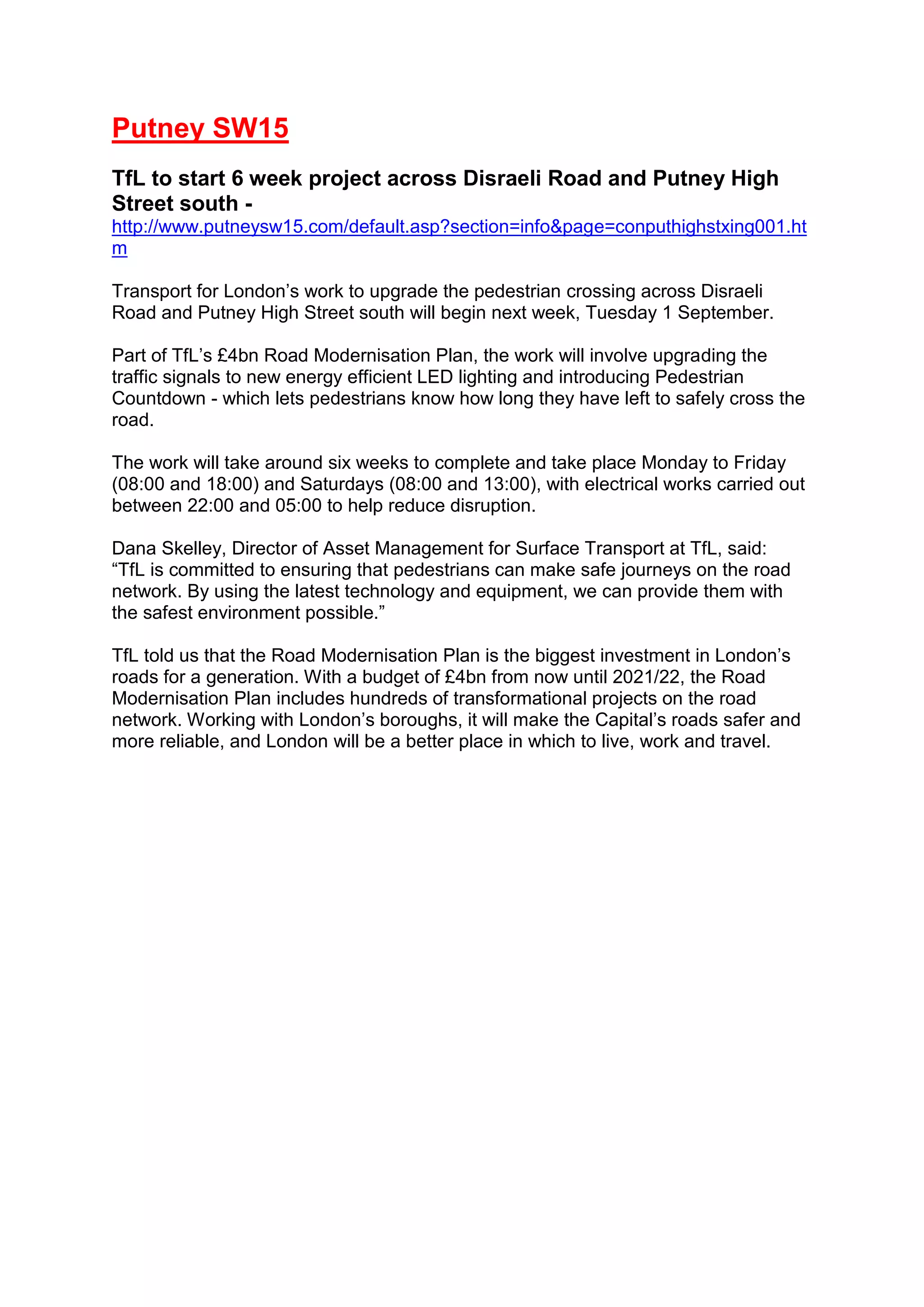 Putney SW15
TfL to start 6 week project across Disraeli Road and Putney High
Street south -
http://www.putneysw15.com/default.asp?section=info&page=conputhighstxing001.ht
m
Transport for London’s work to upgrade the pedestrian crossing across Disraeli
Road and Putney High Street south will begin next week, Tuesday 1 September.
Part of TfL’s £4bn Road Modernisation Plan, the work will involve upgrading the
traffic signals to new energy efficient LED lighting and introducing Pedestrian
Countdown - which lets pedestrians know how long they have left to safely cross the
road.
The work will take around six weeks to complete and take place Monday to Friday
(08:00 and 18:00) and Saturdays (08:00 and 13:00), with electrical works carried out
between 22:00 and 05:00 to help reduce disruption.
Dana Skelley, Director of Asset Management for Surface Transport at TfL, said:
“TfL is committed to ensuring that pedestrians can make safe journeys on the road
network. By using the latest technology and equipment, we can provide them with
the safest environment possible.”
TfL told us that the Road Modernisation Plan is the biggest investment in London’s
roads for a generation. With a budget of £4bn from now until 2021/22, the Road
Modernisation Plan includes hundreds of transformational projects on the road
network. Working with London’s boroughs, it will make the Capital’s roads safer and
more reliable, and London will be a better place in which to live, work and travel.
 