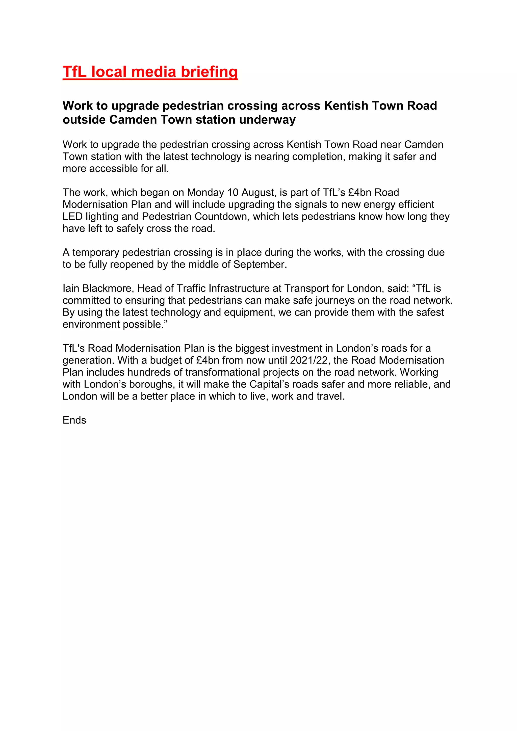 TfL local media briefing
Work to upgrade pedestrian crossing across Kentish Town Road
outside Camden Town station underway
Work to upgrade the pedestrian crossing across Kentish Town Road near Camden
Town station with the latest technology is nearing completion, making it safer and
more accessible for all.
The work, which began on Monday 10 August, is part of TfL’s £4bn Road
Modernisation Plan and will include upgrading the signals to new energy efficient
LED lighting and Pedestrian Countdown, which lets pedestrians know how long they
have left to safely cross the road.
A temporary pedestrian crossing is in place during the works, with the crossing due
to be fully reopened by the middle of September.
Iain Blackmore, Head of Traffic Infrastructure at Transport for London, said: “TfL is
committed to ensuring that pedestrians can make safe journeys on the road network.
By using the latest technology and equipment, we can provide them with the safest
environment possible.”
TfL's Road Modernisation Plan is the biggest investment in London’s roads for a
generation. With a budget of £4bn from now until 2021/22, the Road Modernisation
Plan includes hundreds of transformational projects on the road network. Working
with London’s boroughs, it will make the Capital’s roads safer and more reliable, and
London will be a better place in which to live, work and travel.
Ends
 