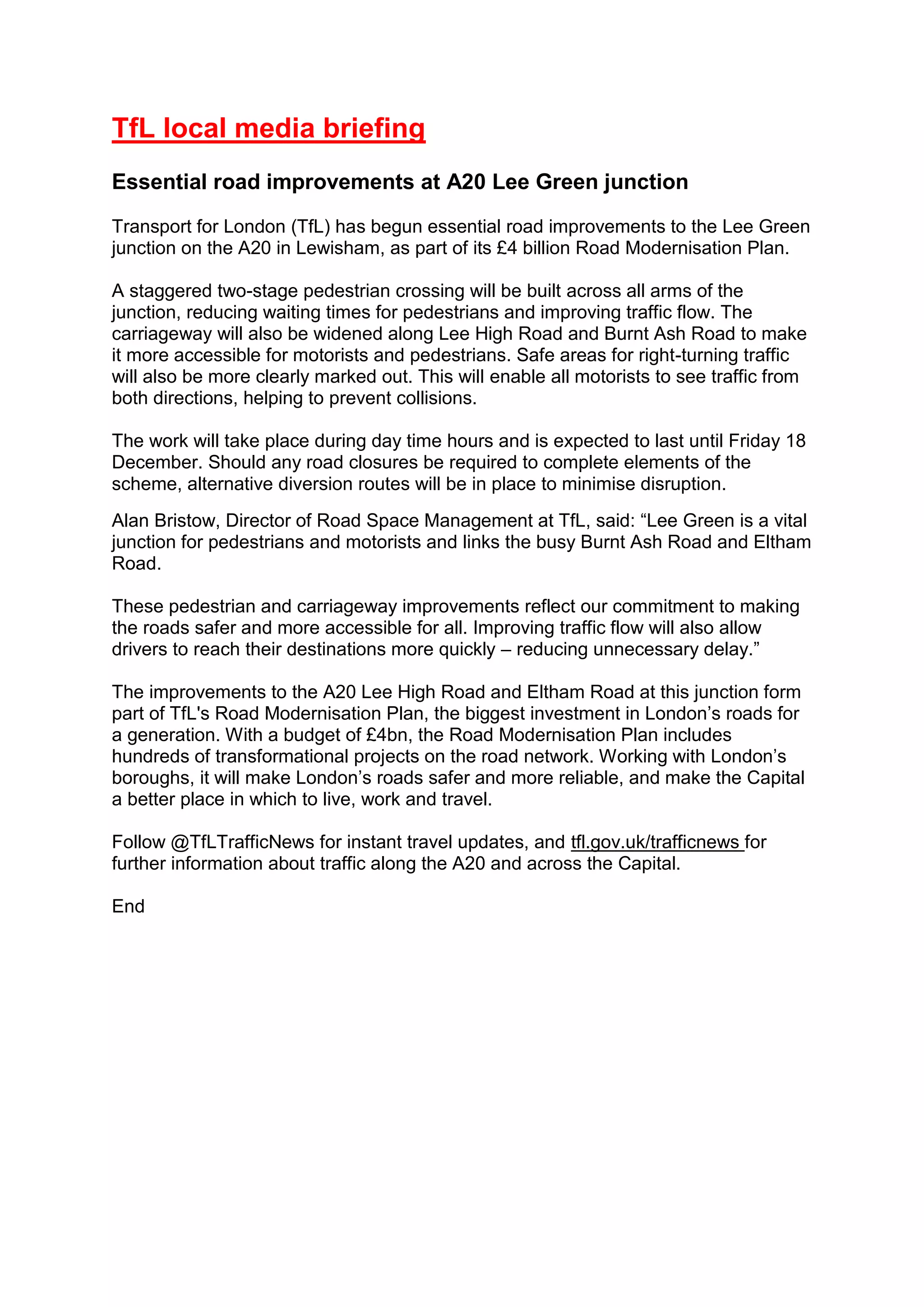 TfL local media briefing
Essential road improvements at A20 Lee Green junction
Transport for London (TfL) has begun essential road improvements to the Lee Green
junction on the A20 in Lewisham, as part of its £4 billion Road Modernisation Plan.
A staggered two-stage pedestrian crossing will be built across all arms of the
junction, reducing waiting times for pedestrians and improving traffic flow. The
carriageway will also be widened along Lee High Road and Burnt Ash Road to make
it more accessible for motorists and pedestrians. Safe areas for right-turning traffic
will also be more clearly marked out. This will enable all motorists to see traffic from
both directions, helping to prevent collisions.
The work will take place during day time hours and is expected to last until Friday 18
December. Should any road closures be required to complete elements of the
scheme, alternative diversion routes will be in place to minimise disruption.
Alan Bristow, Director of Road Space Management at TfL, said: “Lee Green is a vital
junction for pedestrians and motorists and links the busy Burnt Ash Road and Eltham
Road.
These pedestrian and carriageway improvements reflect our commitment to making
the roads safer and more accessible for all. Improving traffic flow will also allow
drivers to reach their destinations more quickly – reducing unnecessary delay.”
The improvements to the A20 Lee High Road and Eltham Road at this junction form
part of TfL's Road Modernisation Plan, the biggest investment in London’s roads for
a generation. With a budget of £4bn, the Road Modernisation Plan includes
hundreds of transformational projects on the road network. Working with London’s
boroughs, it will make London’s roads safer and more reliable, and make the Capital
a better place in which to live, work and travel.
Follow @TfLTrafficNews for instant travel updates, and tfl.gov.uk/trafficnews for
further information about traffic along the A20 and across the Capital.
End
 