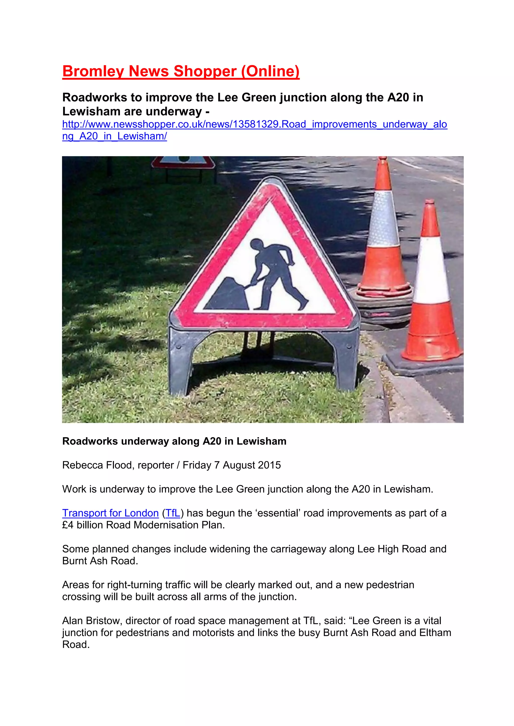 Bromley News Shopper (Online)
Roadworks to improve the Lee Green junction along the A20 in
Lewisham are underway -
http://www.newsshopper.co.uk/news/13581329.Road_improvements_underway_alo
ng_A20_in_Lewisham/
Roadworks underway along A20 in Lewisham
Rebecca Flood, reporter / Friday 7 August 2015
Work is underway to improve the Lee Green junction along the A20 in Lewisham.
Transport for London (TfL) has begun the ‘essential’ road improvements as part of a
£4 billion Road Modernisation Plan.
Some planned changes include widening the carriageway along Lee High Road and
Burnt Ash Road.
Areas for right-turning traffic will be clearly marked out, and a new pedestrian
crossing will be built across all arms of the junction.
Alan Bristow, director of road space management at TfL, said: “Lee Green is a vital
junction for pedestrians and motorists and links the busy Burnt Ash Road and Eltham
Road.
 