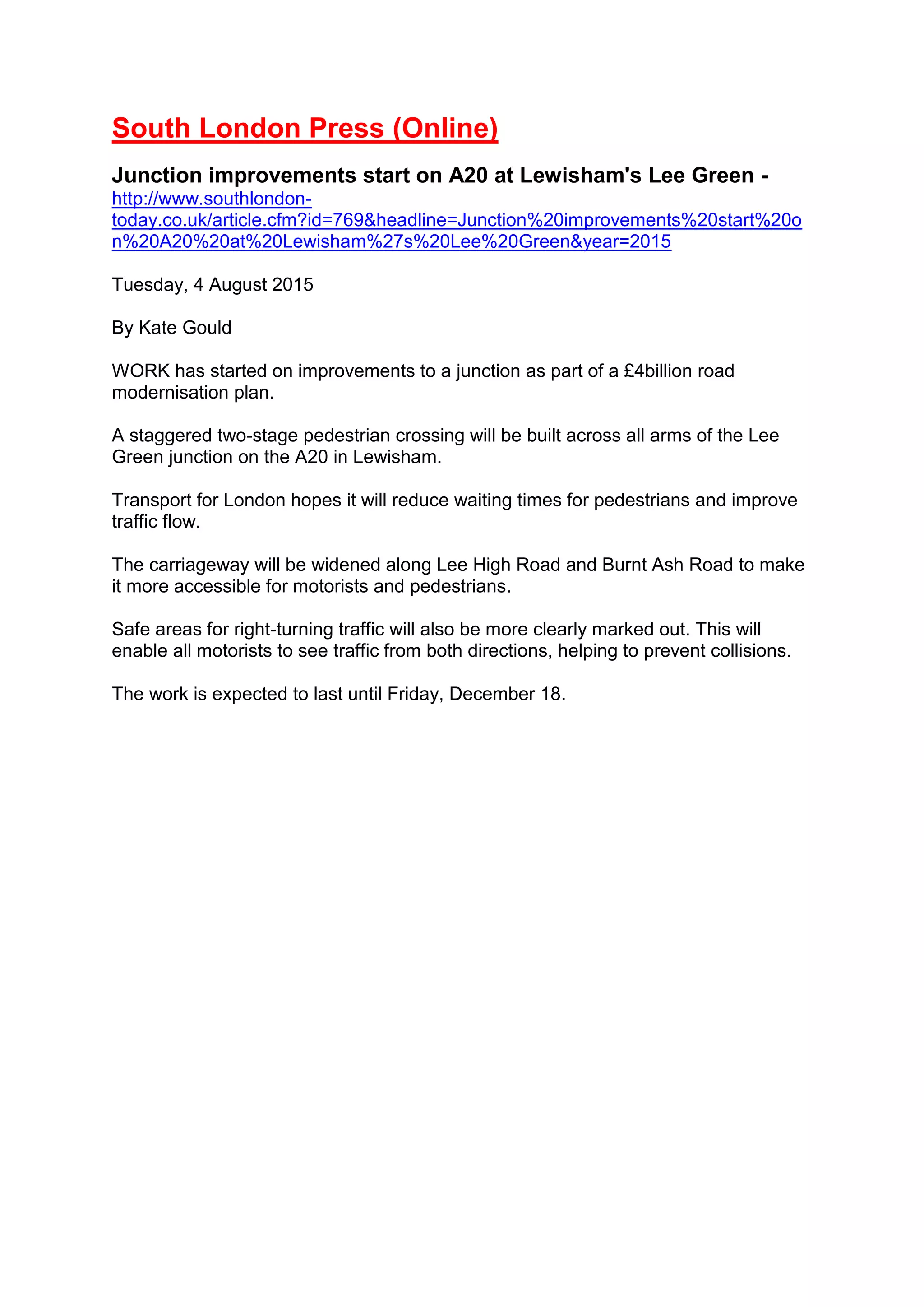 South London Press (Online)
Junction improvements start on A20 at Lewisham's Lee Green -
http://www.southlondon-
today.co.uk/article.cfm?id=769&headline=Junction%20improvements%20start%20o
n%20A20%20at%20Lewisham%27s%20Lee%20Green&year=2015
Tuesday, 4 August 2015
By Kate Gould
WORK has started on improvements to a junction as part of a £4billion road
modernisation plan.
A staggered two-stage pedestrian crossing will be built across all arms of the Lee
Green junction on the A20 in Lewisham.
Transport for London hopes it will reduce waiting times for pedestrians and improve
traffic flow.
The carriageway will be widened along Lee High Road and Burnt Ash Road to make
it more accessible for motorists and pedestrians.
Safe areas for right-turning traffic will also be more clearly marked out. This will
enable all motorists to see traffic from both directions, helping to prevent collisions.
The work is expected to last until Friday, December 18.
 