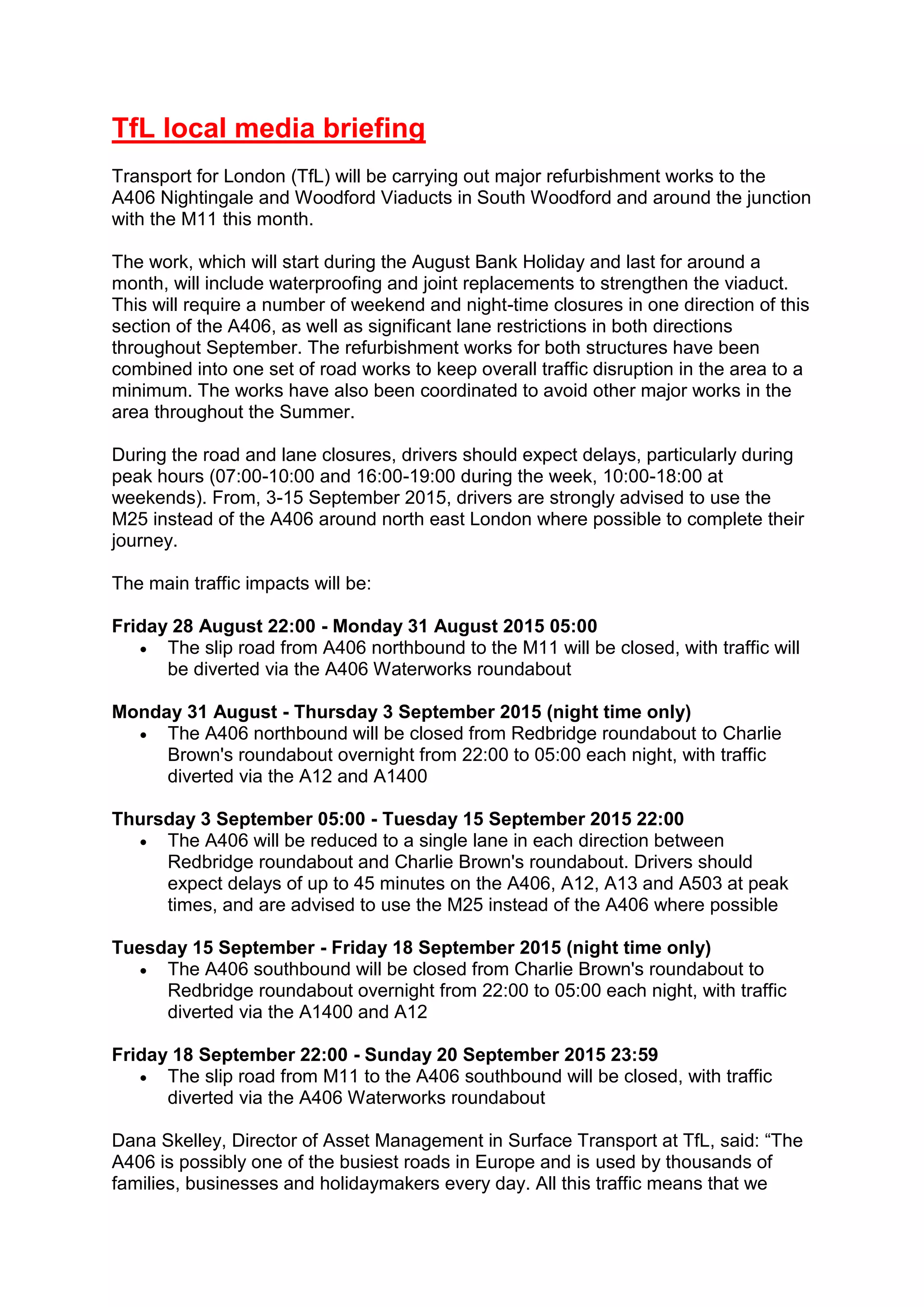 TfL local media briefing
Transport for London (TfL) will be carrying out major refurbishment works to the
A406 Nightingale and Woodford Viaducts in South Woodford and around the junction
with the M11 this month.
The work, which will start during the August Bank Holiday and last for around a
month, will include waterproofing and joint replacements to strengthen the viaduct.
This will require a number of weekend and night-time closures in one direction of this
section of the A406, as well as significant lane restrictions in both directions
throughout September. The refurbishment works for both structures have been
combined into one set of road works to keep overall traffic disruption in the area to a
minimum. The works have also been coordinated to avoid other major works in the
area throughout the Summer.
During the road and lane closures, drivers should expect delays, particularly during
peak hours (07:00-10:00 and 16:00-19:00 during the week, 10:00-18:00 at
weekends). From, 3-15 September 2015, drivers are strongly advised to use the
M25 instead of the A406 around north east London where possible to complete their
journey.
The main traffic impacts will be:
Friday 28 August 22:00 - Monday 31 August 2015 05:00
 The slip road from A406 northbound to the M11 will be closed, with traffic will
be diverted via the A406 Waterworks roundabout
Monday 31 August - Thursday 3 September 2015 (night time only)
 The A406 northbound will be closed from Redbridge roundabout to Charlie
Brown's roundabout overnight from 22:00 to 05:00 each night, with traffic
diverted via the A12 and A1400
Thursday 3 September 05:00 - Tuesday 15 September 2015 22:00
 The A406 will be reduced to a single lane in each direction between
Redbridge roundabout and Charlie Brown's roundabout. Drivers should
expect delays of up to 45 minutes on the A406, A12, A13 and A503 at peak
times, and are advised to use the M25 instead of the A406 where possible
Tuesday 15 September - Friday 18 September 2015 (night time only)
 The A406 southbound will be closed from Charlie Brown's roundabout to
Redbridge roundabout overnight from 22:00 to 05:00 each night, with traffic
diverted via the A1400 and A12
Friday 18 September 22:00 - Sunday 20 September 2015 23:59
 The slip road from M11 to the A406 southbound will be closed, with traffic
diverted via the A406 Waterworks roundabout
Dana Skelley, Director of Asset Management in Surface Transport at TfL, said: “The
A406 is possibly one of the busiest roads in Europe and is used by thousands of
families, businesses and holidaymakers every day. All this traffic means that we
 