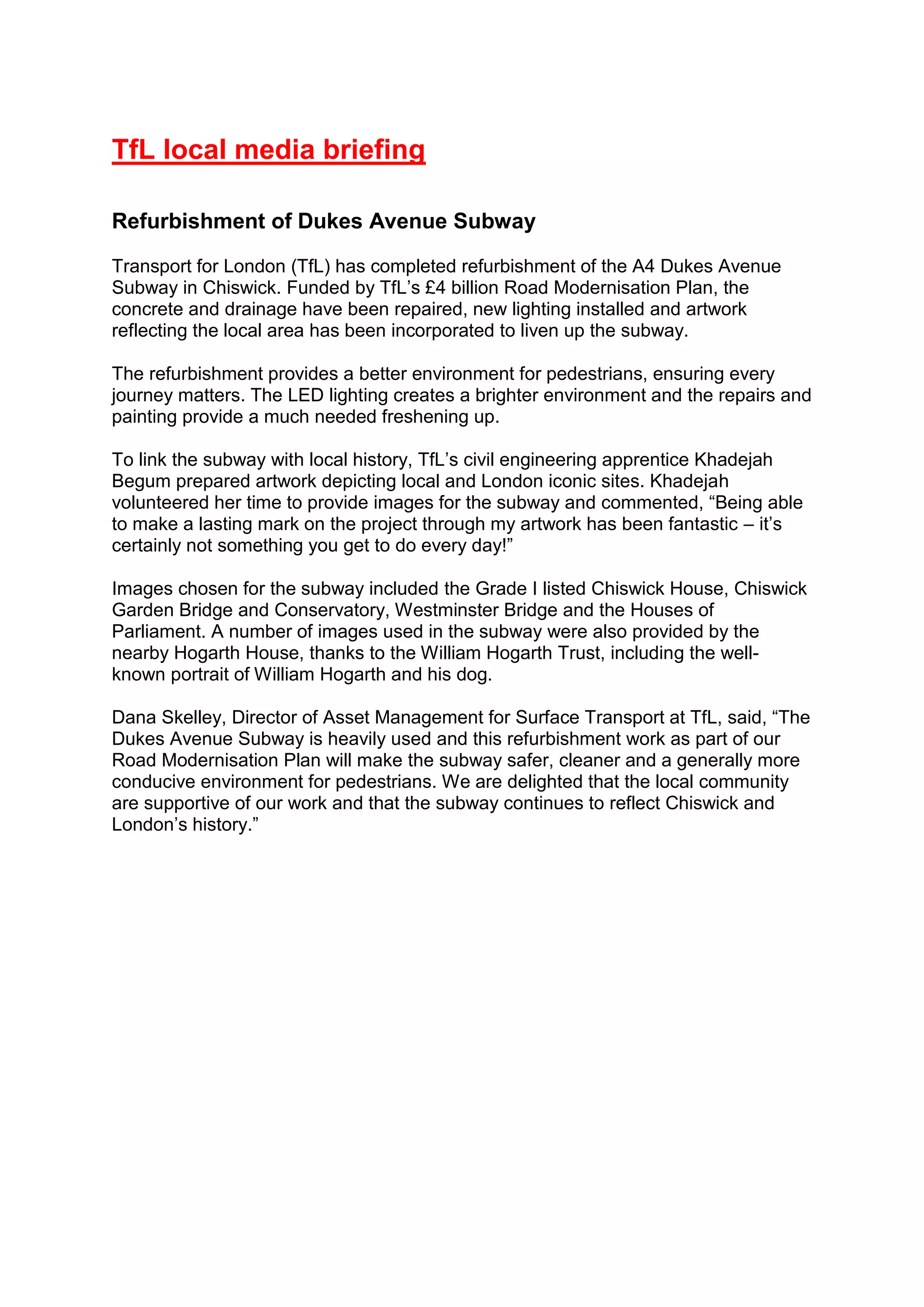 TfL local media briefing
Refurbishment of Dukes Avenue Subway
Transport for London (TfL) has completed refurbishment of the A4 Dukes Avenue
Subway in Chiswick. Funded by TfL’s £4 billion Road Modernisation Plan, the
concrete and drainage have been repaired, new lighting installed and artwork
reflecting the local area has been incorporated to liven up the subway.
The refurbishment provides a better environment for pedestrians, ensuring every
journey matters. The LED lighting creates a brighter environment and the repairs and
painting provide a much needed freshening up.
To link the subway with local history, TfL’s civil engineering apprentice Khadejah
Begum prepared artwork depicting local and London iconic sites. Khadejah
volunteered her time to provide images for the subway and commented, “Being able
to make a lasting mark on the project through my artwork has been fantastic – it’s
certainly not something you get to do every day!”
Images chosen for the subway included the Grade I listed Chiswick House, Chiswick
Garden Bridge and Conservatory, Westminster Bridge and the Houses of
Parliament. A number of images used in the subway were also provided by the
nearby Hogarth House, thanks to the William Hogarth Trust, including the well-
known portrait of William Hogarth and his dog.
Dana Skelley, Director of Asset Management for Surface Transport at TfL, said, “The
Dukes Avenue Subway is heavily used and this refurbishment work as part of our
Road Modernisation Plan will make the subway safer, cleaner and a generally more
conducive environment for pedestrians. We are delighted that the local community
are supportive of our work and that the subway continues to reflect Chiswick and
London’s history.”
 