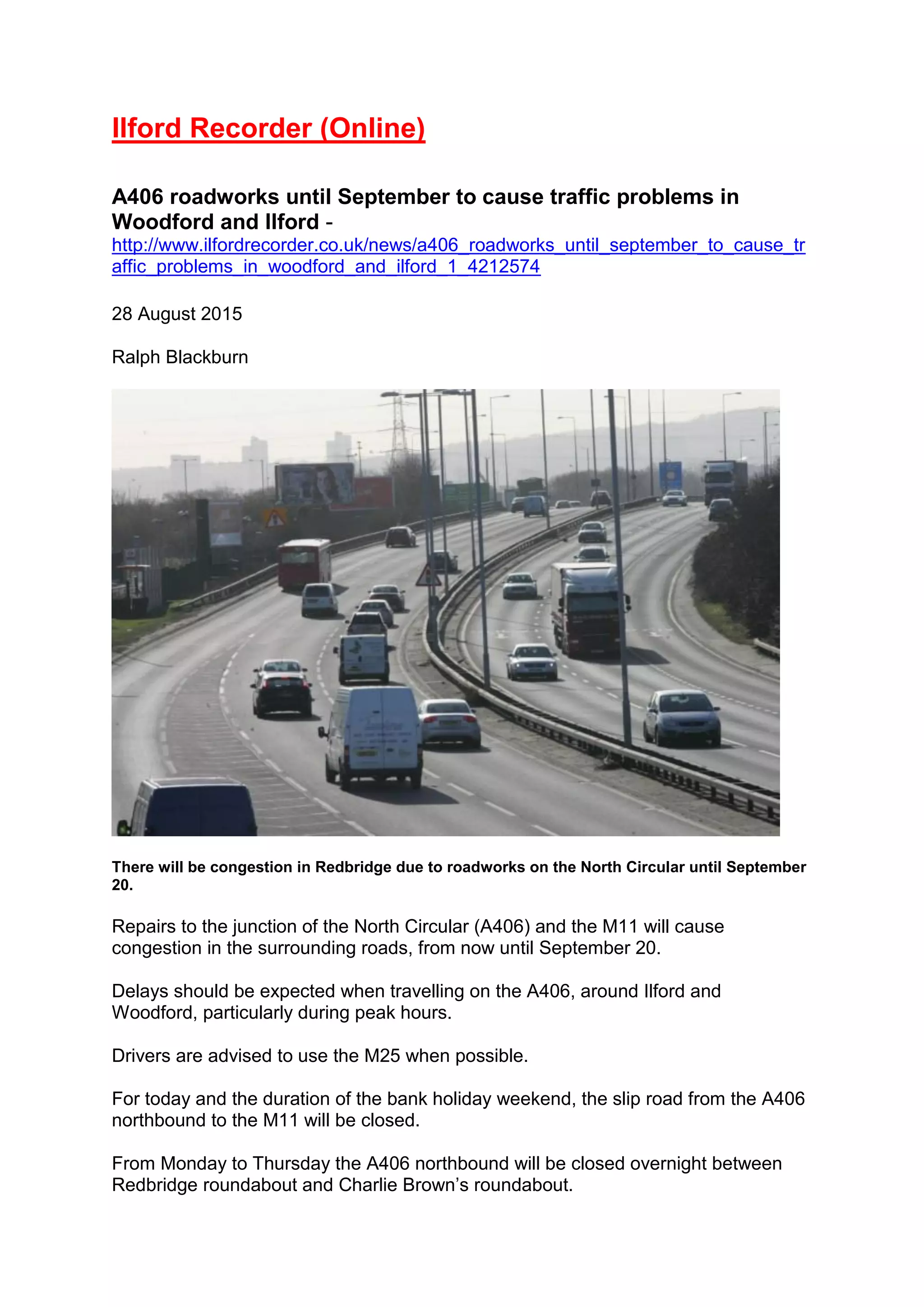 Ilford Recorder (Online)
A406 roadworks until September to cause traffic problems in
Woodford and Ilford -
http://www.ilfordrecorder.co.uk/news/a406_roadworks_until_september_to_cause_tr
affic_problems_in_woodford_and_ilford_1_4212574
28 August 2015
Ralph Blackburn
There will be congestion in Redbridge due to roadworks on the North Circular until September
20.
Repairs to the junction of the North Circular (A406) and the M11 will cause
congestion in the surrounding roads, from now until September 20.
Delays should be expected when travelling on the A406, around Ilford and
Woodford, particularly during peak hours.
Drivers are advised to use the M25 when possible.
For today and the duration of the bank holiday weekend, the slip road from the A406
northbound to the M11 will be closed.
From Monday to Thursday the A406 northbound will be closed overnight between
Redbridge roundabout and Charlie Brown’s roundabout.
 