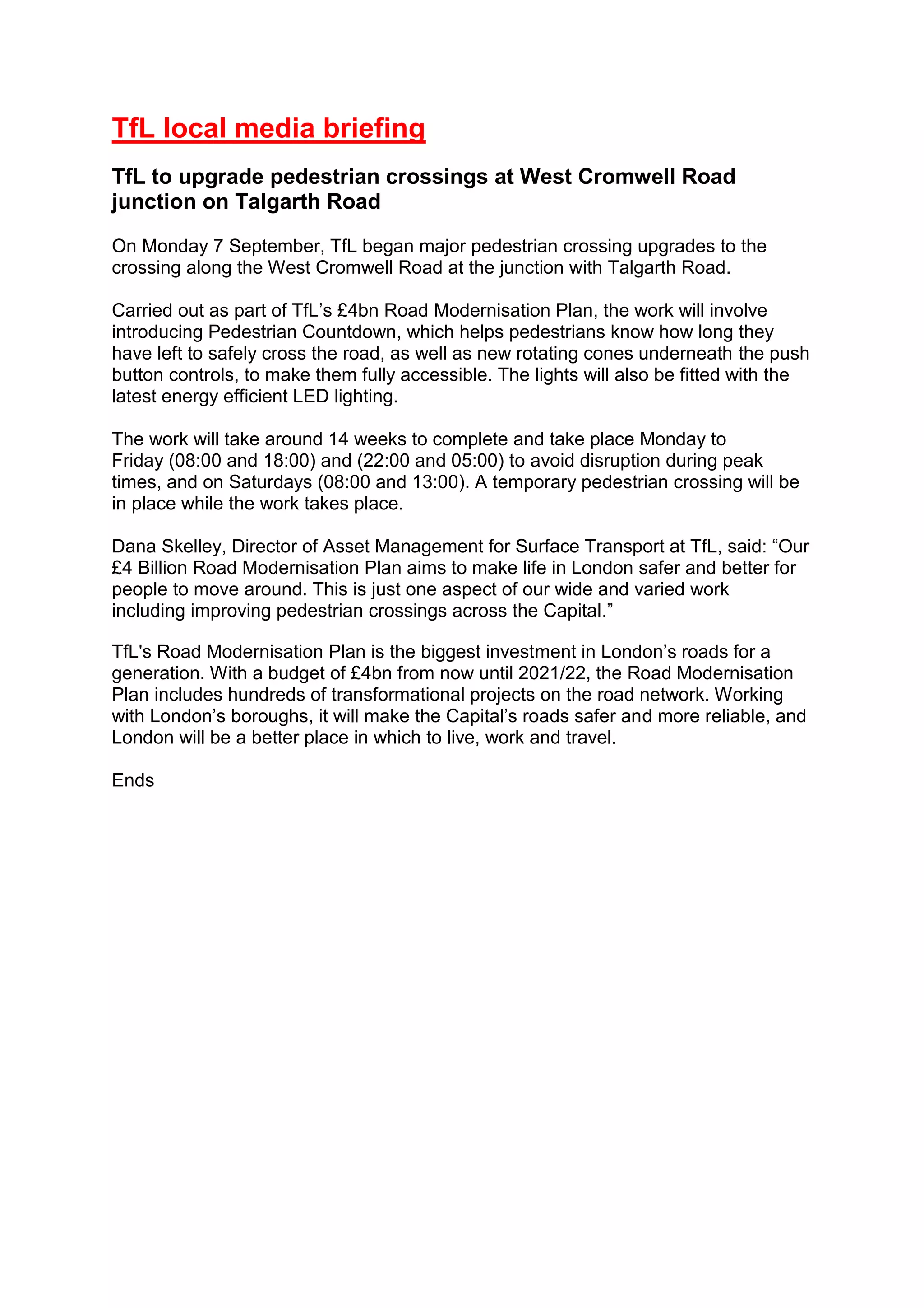 TfL local media briefing
TfL to upgrade pedestrian crossings at West Cromwell Road
junction on Talgarth Road
On Monday 7 September, TfL began major pedestrian crossing upgrades to the
crossing along the West Cromwell Road at the junction with Talgarth Road.
Carried out as part of TfL’s £4bn Road Modernisation Plan, the work will involve
introducing Pedestrian Countdown, which helps pedestrians know how long they
have left to safely cross the road, as well as new rotating cones underneath the push
button controls, to make them fully accessible. The lights will also be fitted with the
latest energy efficient LED lighting.
The work will take around 14 weeks to complete and take place Monday to
Friday (08:00 and 18:00) and (22:00 and 05:00) to avoid disruption during peak
times, and on Saturdays (08:00 and 13:00). A temporary pedestrian crossing will be
in place while the work takes place.
Dana Skelley, Director of Asset Management for Surface Transport at TfL, said: “Our
£4 Billion Road Modernisation Plan aims to make life in London safer and better for
people to move around. This is just one aspect of our wide and varied work
including improving pedestrian crossings across the Capital.”
TfL's Road Modernisation Plan is the biggest investment in London’s roads for a
generation. With a budget of £4bn from now until 2021/22, the Road Modernisation
Plan includes hundreds of transformational projects on the road network. Working
with London’s boroughs, it will make the Capital’s roads safer and more reliable, and
London will be a better place in which to live, work and travel.
Ends
 