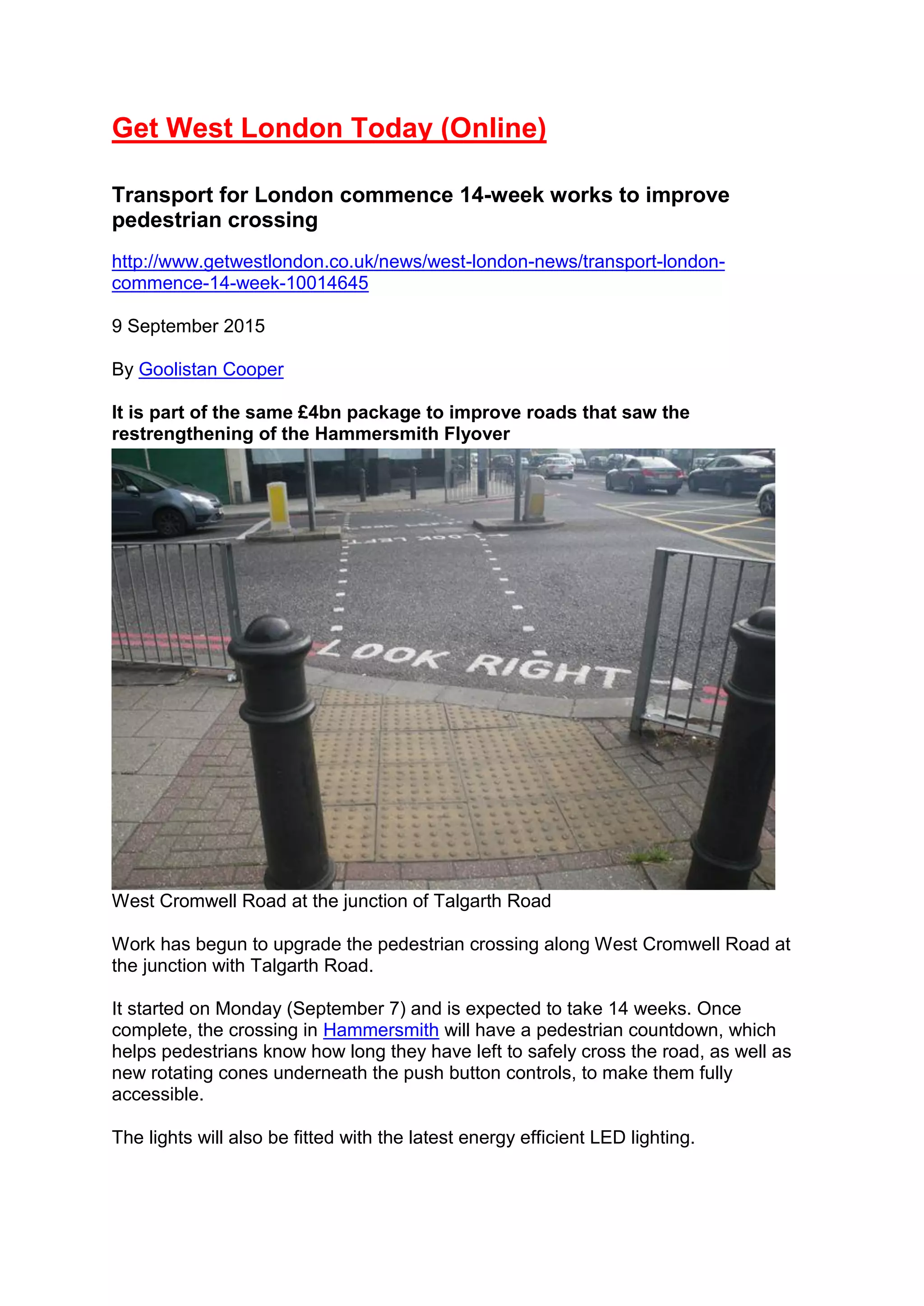 Get West London Today (Online)
Transport for London commence 14-week works to improve
pedestrian crossing
http://www.getwestlondon.co.uk/news/west-london-news/transport-london-
commence-14-week-10014645
9 September 2015
By Goolistan Cooper
It is part of the same £4bn package to improve roads that saw the
restrengthening of the Hammersmith Flyover
West Cromwell Road at the junction of Talgarth Road
Work has begun to upgrade the pedestrian crossing along West Cromwell Road at
the junction with Talgarth Road.
It started on Monday (September 7) and is expected to take 14 weeks. Once
complete, the crossing in Hammersmith will have a pedestrian countdown, which
helps pedestrians know how long they have left to safely cross the road, as well as
new rotating cones underneath the push button controls, to make them fully
accessible.
The lights will also be fitted with the latest energy efficient LED lighting.
 