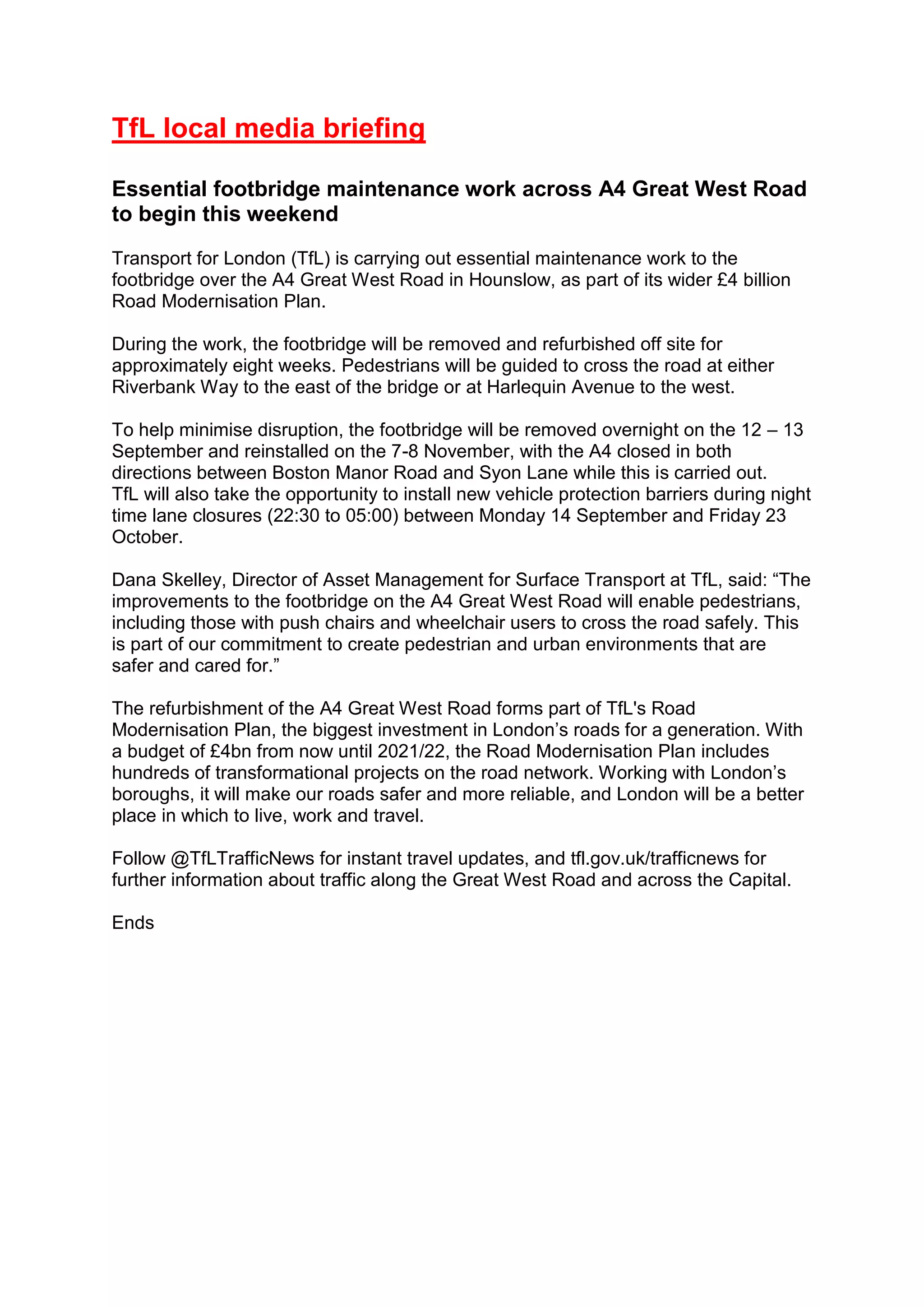TfL local media briefing
Essential footbridge maintenance work across A4 Great West Road
to begin this weekend
Transport for London (TfL) is carrying out essential maintenance work to the
footbridge over the A4 Great West Road in Hounslow, as part of its wider £4 billion
Road Modernisation Plan.
During the work, the footbridge will be removed and refurbished off site for
approximately eight weeks. Pedestrians will be guided to cross the road at either
Riverbank Way to the east of the bridge or at Harlequin Avenue to the west.
To help minimise disruption, the footbridge will be removed overnight on the 12 – 13
September and reinstalled on the 7-8 November, with the A4 closed in both
directions between Boston Manor Road and Syon Lane while this is carried out.
TfL will also take the opportunity to install new vehicle protection barriers during night
time lane closures (22:30 to 05:00) between Monday 14 September and Friday 23
October.
Dana Skelley, Director of Asset Management for Surface Transport at TfL, said: “The
improvements to the footbridge on the A4 Great West Road will enable pedestrians,
including those with push chairs and wheelchair users to cross the road safely. This
is part of our commitment to create pedestrian and urban environments that are
safer and cared for.”
The refurbishment of the A4 Great West Road forms part of TfL's Road
Modernisation Plan, the biggest investment in London’s roads for a generation. With
a budget of £4bn from now until 2021/22, the Road Modernisation Plan includes
hundreds of transformational projects on the road network. Working with London’s
boroughs, it will make our roads safer and more reliable, and London will be a better
place in which to live, work and travel.
Follow @TfLTrafficNews for instant travel updates, and tfl.gov.uk/trafficnews for
further information about traffic along the Great West Road and across the Capital.
Ends
 