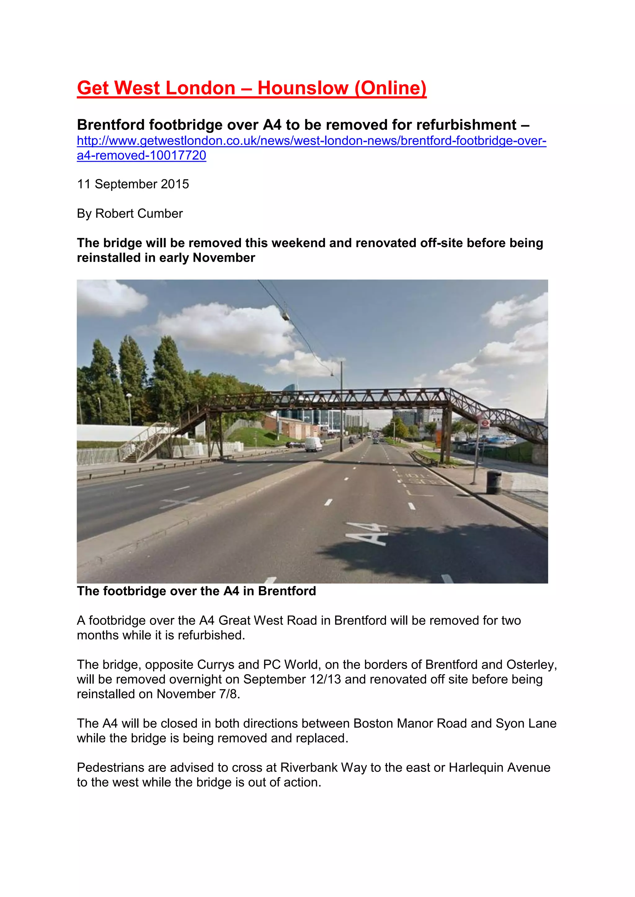 Get West London – Hounslow (Online)
Brentford footbridge over A4 to be removed for refurbishment –
http://www.getwestlondon.co.uk/news/west-london-news/brentford-footbridge-over-
a4-removed-10017720
11 September 2015
By Robert Cumber
The bridge will be removed this weekend and renovated off-site before being
reinstalled in early November
The footbridge over the A4 in Brentford
A footbridge over the A4 Great West Road in Brentford will be removed for two
months while it is refurbished.
The bridge, opposite Currys and PC World, on the borders of Brentford and Osterley,
will be removed overnight on September 12/13 and renovated off site before being
reinstalled on November 7/8.
The A4 will be closed in both directions between Boston Manor Road and Syon Lane
while the bridge is being removed and replaced.
Pedestrians are advised to cross at Riverbank Way to the east or Harlequin Avenue
to the west while the bridge is out of action.
 
