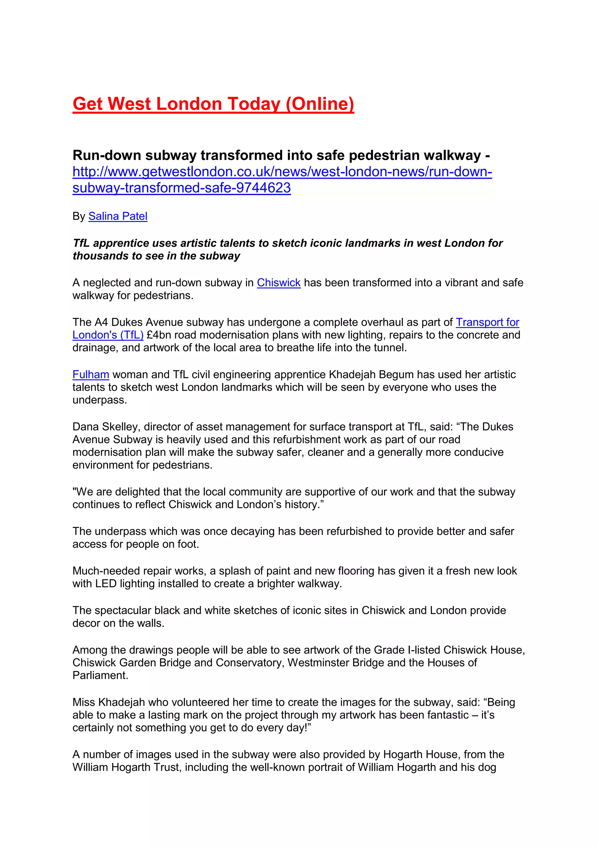 Get West London Today (Online)
Run-down subway transformed into safe pedestrian walkway -
http://www.getwestlondon.co.uk/news/west-london-news/run-down-
subway-transformed-safe-9744623
By Salina Patel
TfL apprentice uses artistic talents to sketch iconic landmarks in west London for
thousands to see in the subway
A neglected and run-down subway in Chiswick has been transformed into a vibrant and safe
walkway for pedestrians.
The A4 Dukes Avenue subway has undergone a complete overhaul as part of Transport for
London's (TfL) £4bn road modernisation plans with new lighting, repairs to the concrete and
drainage, and artwork of the local area to breathe life into the tunnel.
Fulham woman and TfL civil engineering apprentice Khadejah Begum has used her artistic
talents to sketch west London landmarks which will be seen by everyone who uses the
underpass.
Dana Skelley, director of asset management for surface transport at TfL, said: “The Dukes
Avenue Subway is heavily used and this refurbishment work as part of our road
modernisation plan will make the subway safer, cleaner and a generally more conducive
environment for pedestrians.
"We are delighted that the local community are supportive of our work and that the subway
continues to reflect Chiswick and London’s history.”
The underpass which was once decaying has been refurbished to provide better and safer
access for people on foot.
Much-needed repair works, a splash of paint and new flooring has given it a fresh new look
with LED lighting installed to create a brighter walkway.
The spectacular black and white sketches of iconic sites in Chiswick and London provide
decor on the walls.
Among the drawings people will be able to see artwork of the Grade I-listed Chiswick House,
Chiswick Garden Bridge and Conservatory, Westminster Bridge and the Houses of
Parliament.
Miss Khadejah who volunteered her time to create the images for the subway, said: “Being
able to make a lasting mark on the project through my artwork has been fantastic – it’s
certainly not something you get to do every day!”
A number of images used in the subway were also provided by Hogarth House, from the
William Hogarth Trust, including the well-known portrait of William Hogarth and his dog
 