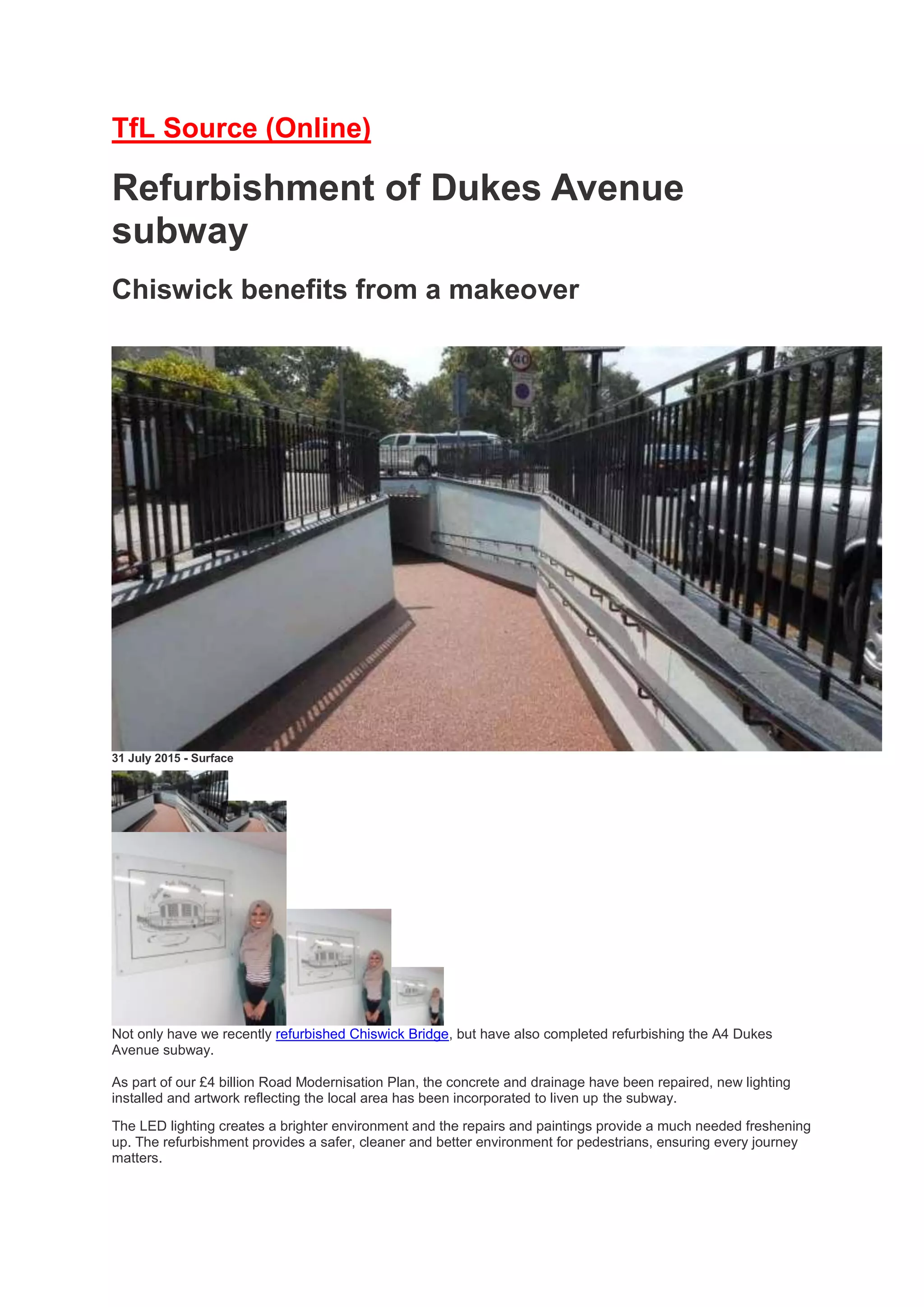 TfL Source (Online)
Refurbishment of Dukes Avenue
subway
Chiswick benefits from a makeover
31 July 2015 - Surface
Not only have we recently refurbished Chiswick Bridge, but have also completed refurbishing the A4 Dukes
Avenue subway.
As part of our £4 billion Road Modernisation Plan, the concrete and drainage have been repaired, new lighting
installed and artwork reflecting the local area has been incorporated to liven up the subway.
The LED lighting creates a brighter environment and the repairs and paintings provide a much needed freshening
up. The refurbishment provides a safer, cleaner and better environment for pedestrians, ensuring every journey
matters.
 