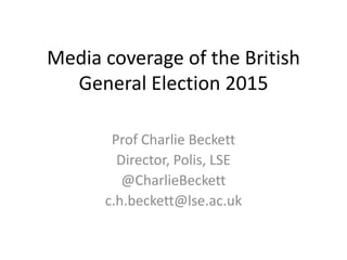 Media coverage of the British
General Election 2015
Prof Charlie Beckett
Director, Polis, LSE
@CharlieBeckett
c.h.beckett@lse.ac.uk
 