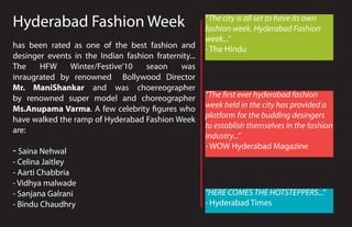 Hyderabad Fashion Week                                “The city is all set to have its own
                                                      fashion week, Hyderabad Fashion
                                                      week...”
has been rated as one of the best fashion and         - The Hindu
desinger events in the Indian fashion fraternity...
The    HFW     Winter/Festive’10   seaon     was
inraugrated by renowned Bollywood Director
Mr. ManiShankar and was choereographer
by renowned super model and choreographer             “The �rst ever hyderabad fashion
Ms.Anupama Varma. A few celebrity �gures who          week held in the city has provided a
have walked the ramp of Hyderabad Fashion Week        platform for the budding desingers
                                                      to establish themselves in the fashion
are:
                                                      industry...”
                                                      - WOW Hyderabad Magazine
- Saina Nehwal
- Celina Jaitley
- Aarti Chabbria
- Vidhya malwade
- Sanjana Galrani                                     “HERE COMES THE HOTSTEPPERS...”
- Bindu Chaudhry                                      - Hyderabad Times
 