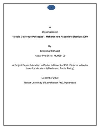 1




                                   A

                            Dissertation on

“Media Coverage Packages”: Maharashtra Assembly Election-2009



                                  By

                          Shashikant Bhagat

                     Nalsar Pro ID No. MLH39_09



A Project Paper Submitted in Partial fulfillment of P.G. Diploma in Media
            Laws for Module – I (Media and Public Policy)



                            December 2009

           Nalsar University of Law (Nalsar Pro), Hyderabad
 