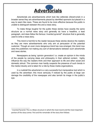 1

                             Advertorials
      Advertorials are advertisements which look like editorials (Advert-orial) in a
broader sense they are advertisements placed by identified sponsors but placed in a
way to seem like news. These are found to be more effective because the public is
unable to distinguish between this and a news story.

       To make things tougher for the public these stories have exactly the same
structure as a normal news story and generally do have a headline, a lead
paragraph, and does follow the famous ‘inverted pyramid2’ structure that is generally
used to write a news story.

      This trend is harmful to the reader because these stories deceive the readers
as they are mere advertisements who only aim at persuasion of the potential
customer. Though an even more dangerous trend has now emerged, this trend now
sees the publishers not making any sort of demarcations between such advertorials
and news stories.

       Newspapers as being ‘opinion generators’ i.e. create an opinion in the minds
of the people by carrying ideas and philosophy in their editorial content, highly
influence the way the readers think and their approach to life and other social and
domestic stimuli. The common man hardly suspects the presence of such trends in
the media industry and is taken for a ride by these media organizations.

     In a nutshell the advertorial is a very successful but manipulative tool which is
used by the advertiser; this move seriously if noticed by the public at large can
damage the credibility of the newspaper and also tarnish its image in the public’s
eye.




2
 Inverted Pyramid: This is a News structure in which the most recent and the most important
portion of the story comes first and the remainder of the story then follows
 